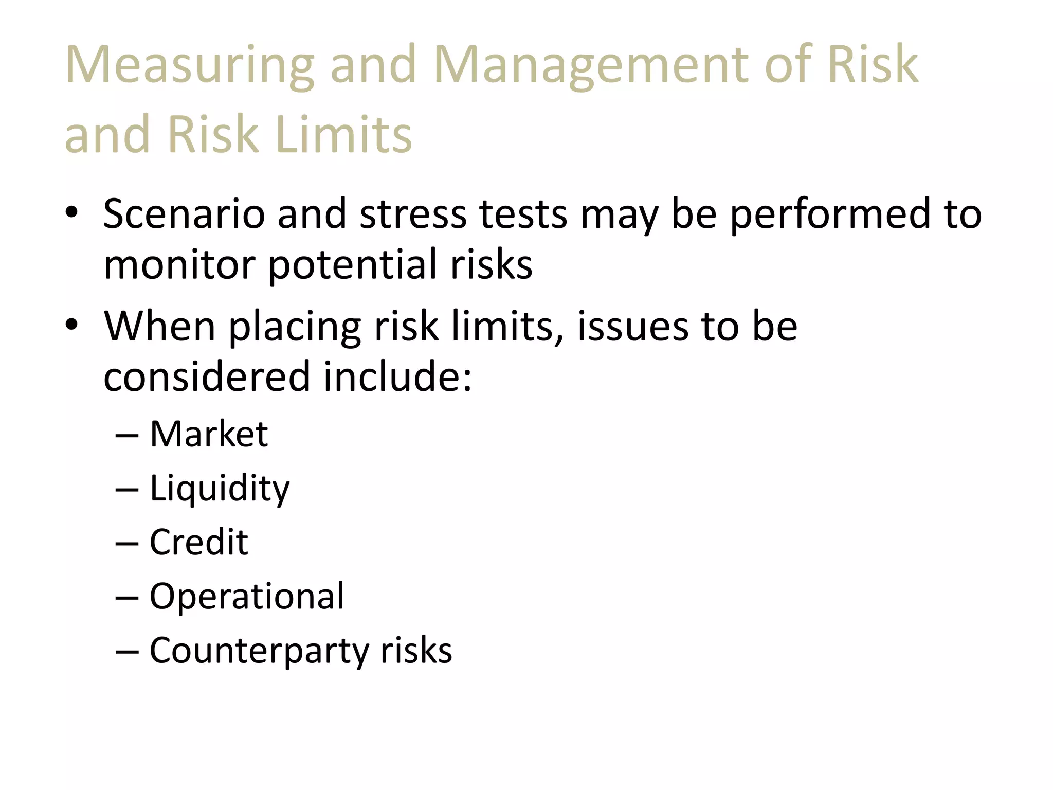 Measuring and Management of Risk
and Risk Limits
• Scenario and stress tests may be performed to
monitor potential risks
• When placing risk limits, issues to be
considered include:
– Market
– Liquidity
– Credit
– Operational
– Counterparty risks
 