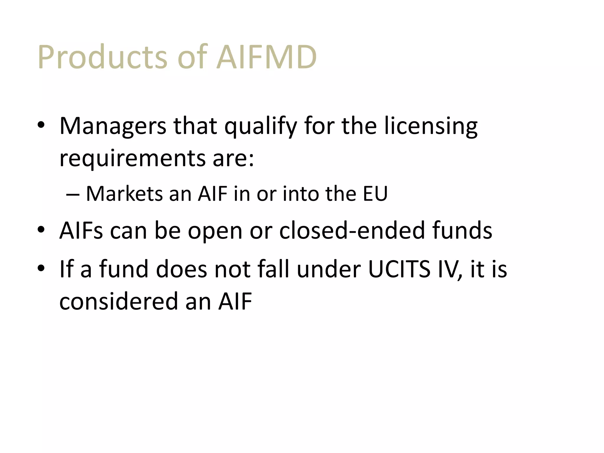 Products of AIFMD
• Managers that qualify for the licensing
requirements are:
– Markets an AIF in or into the EU
• AIFs can be open or closed-ended funds
• If a fund does not fall under UCITS IV, it is
considered an AIF
 