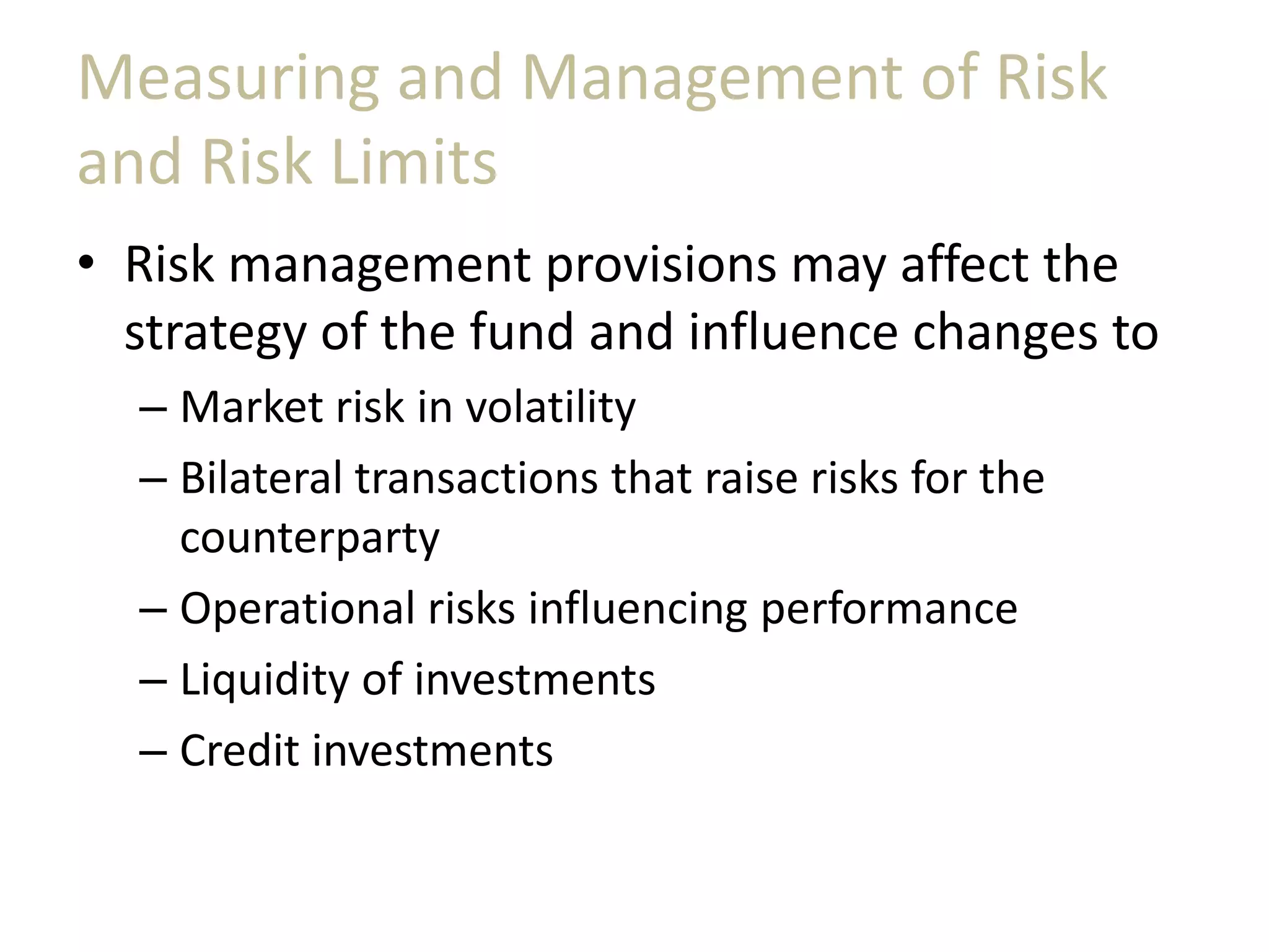 Measuring and Management of Risk
and Risk Limits
• Risk management provisions may affect the
strategy of the fund and influence changes to
– Market risk in volatility
– Bilateral transactions that raise risks for the
counterparty
– Operational risks influencing performance
– Liquidity of investments
– Credit investments
 