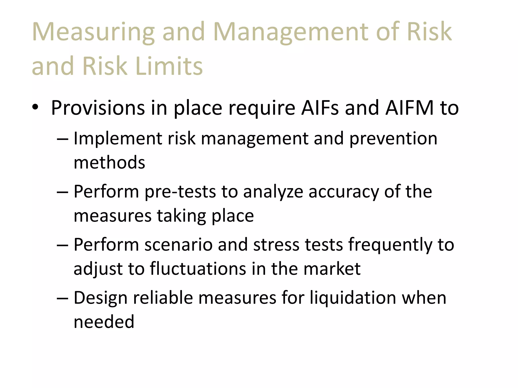 Measuring and Management of Risk
and Risk Limits
• Provisions in place require AIFs and AIFM to
– Implement risk management and prevention
methods
– Perform pre-tests to analyze accuracy of the
measures taking place
– Perform scenario and stress tests frequently to
adjust to fluctuations in the market
– Design reliable measures for liquidation when
needed
 