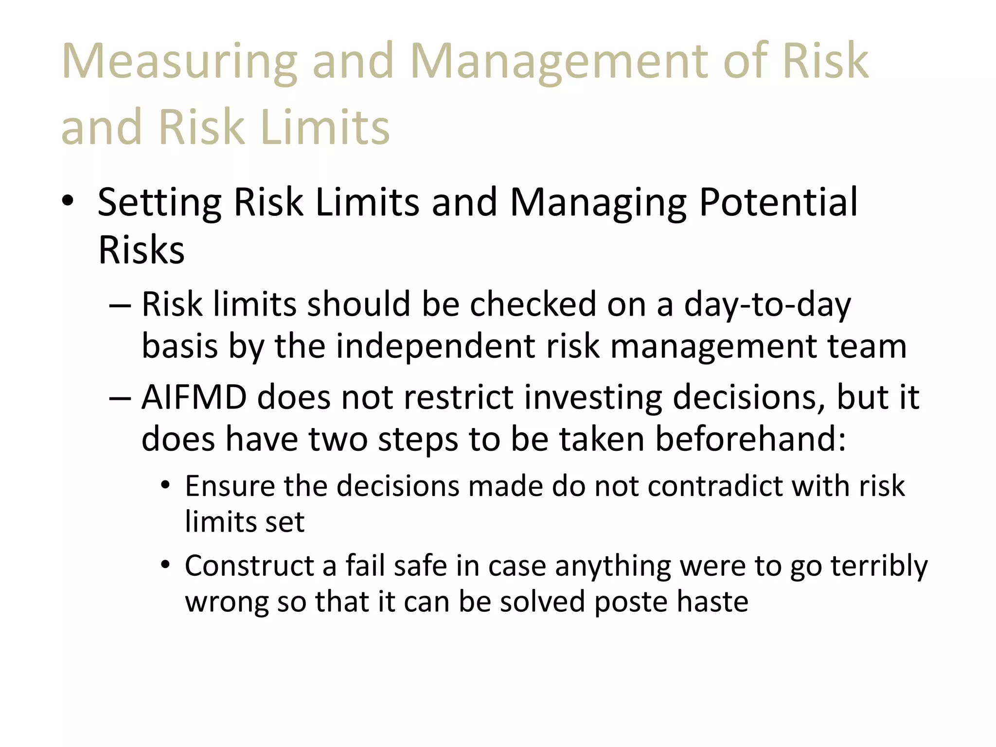 Measuring and Management of Risk
and Risk Limits
• Setting Risk Limits and Managing Potential
Risks
– Risk limits should be checked on a day-to-day
basis by the independent risk management team
– AIFMD does not restrict investing decisions, but it
does have two steps to be taken beforehand:
• Ensure the decisions made do not contradict with risk
limits set
• Construct a fail safe in case anything were to go terribly
wrong so that it can be solved poste haste
 