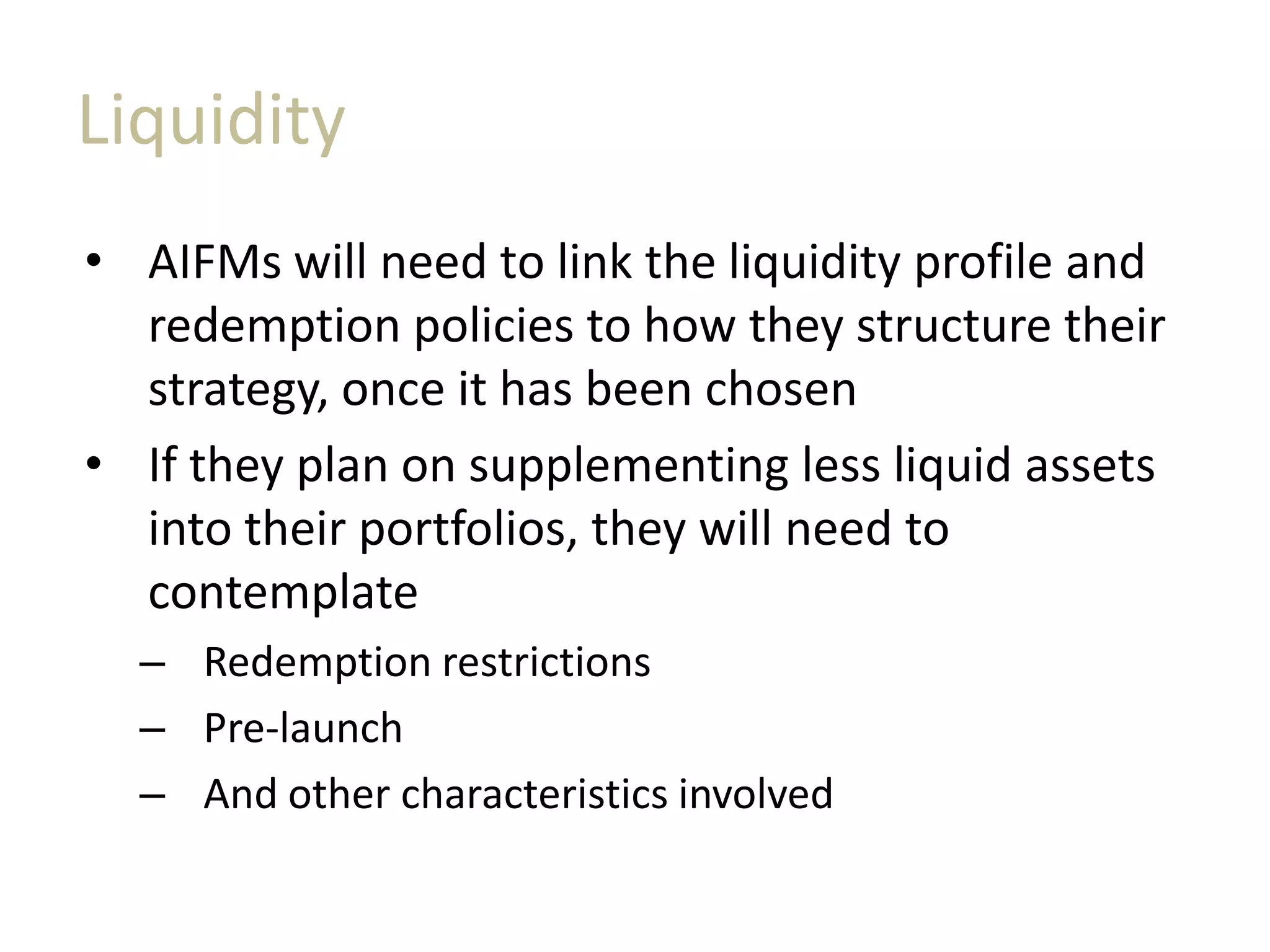 Liquidity
• AIFMs will need to link the liquidity profile and
redemption policies to how they structure their
strategy, once it has been chosen
• If they plan on supplementing less liquid assets
into their portfolios, they will need to
contemplate
– Redemption restrictions
– Pre-launch
– And other characteristics involved
 