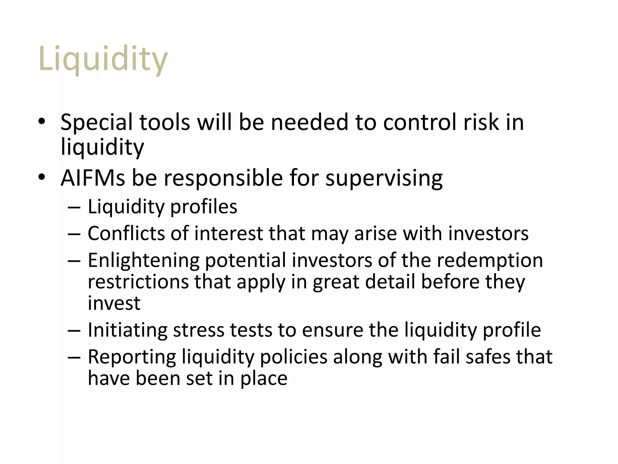 Liquidity
• Special tools will be needed to control risk in
liquidity
• AIFMs be responsible for supervising
– Liquidity profiles
– Conflicts of interest that may arise with investors
– Enlightening potential investors of the redemption
restrictions that apply in great detail before they
invest
– Initiating stress tests to ensure the liquidity profile
– Reporting liquidity policies along with fail safes that
have been set in place
 