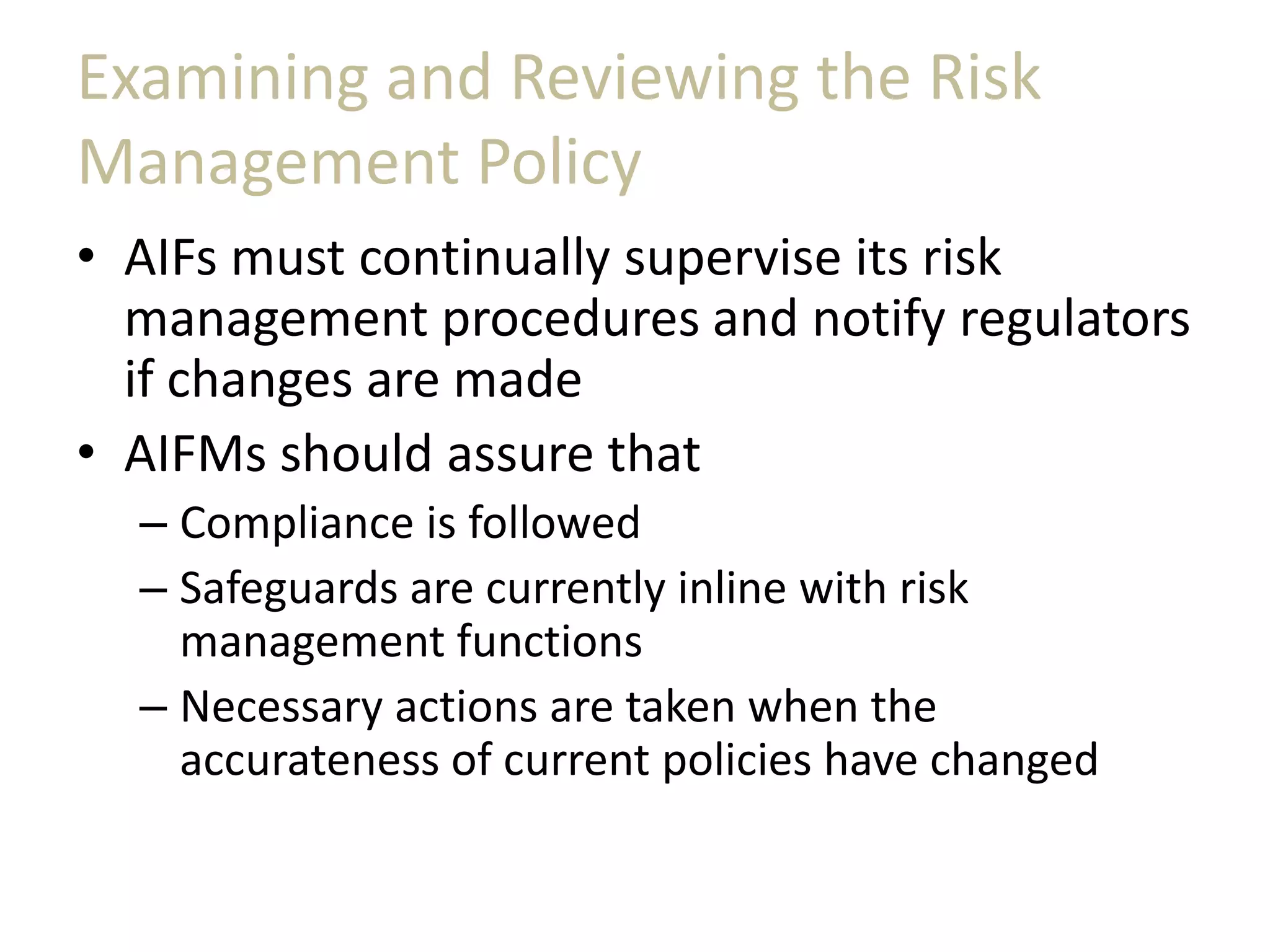 Examining and Reviewing the Risk
Management Policy
• AIFs must continually supervise its risk
management procedures and notify regulators
if changes are made
• AIFMs should assure that
– Compliance is followed
– Safeguards are currently inline with risk
management functions
– Necessary actions are taken when the
accurateness of current policies have changed
 