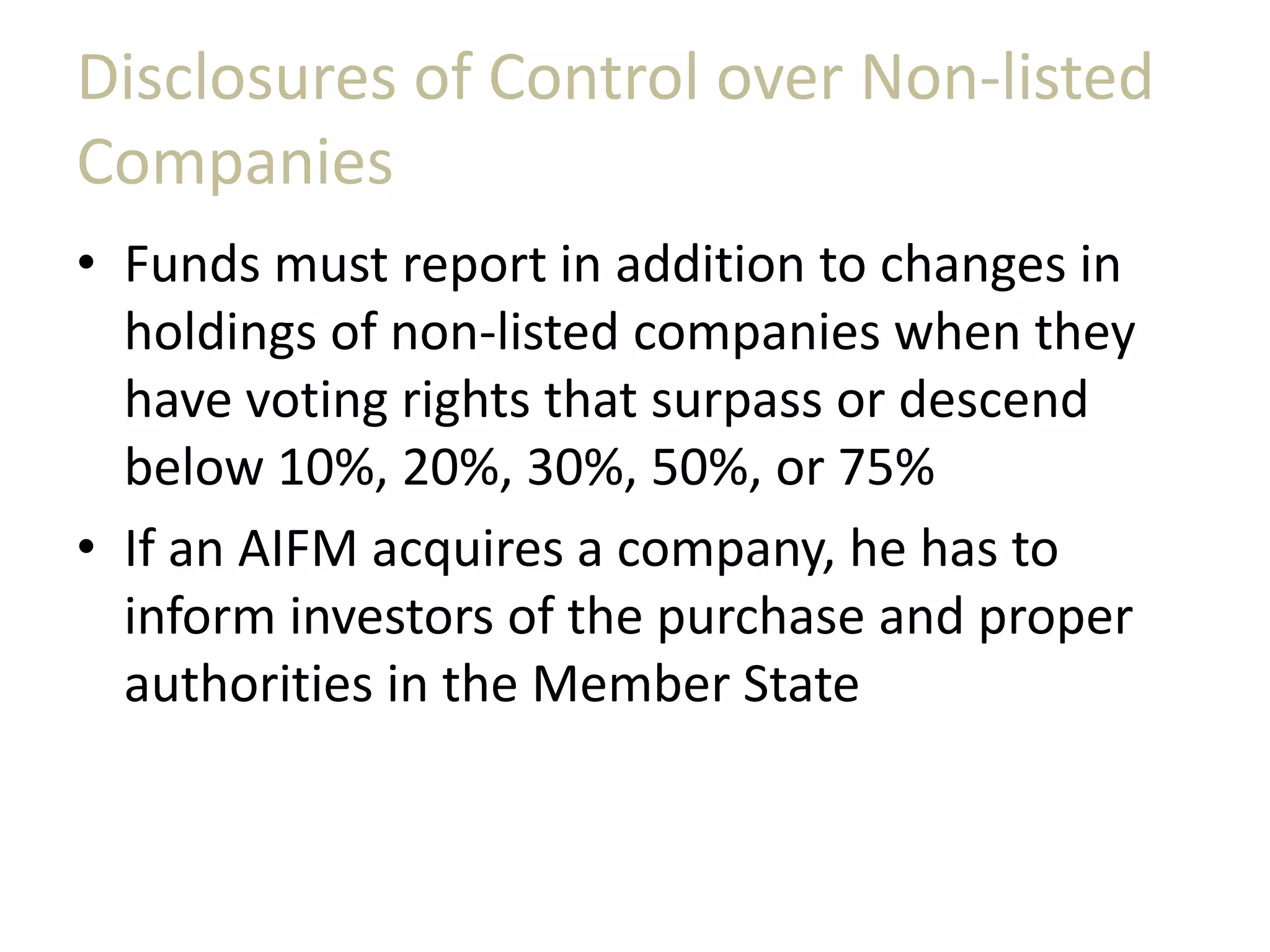 Disclosures of Control over Non-listed
Companies
• Funds must report in addition to changes in
holdings of non-listed companies when they
have voting rights that surpass or descend
below 10%, 20%, 30%, 50%, or 75%
• If an AIFM acquires a company, he has to
inform investors of the purchase and proper
authorities in the Member State
 
