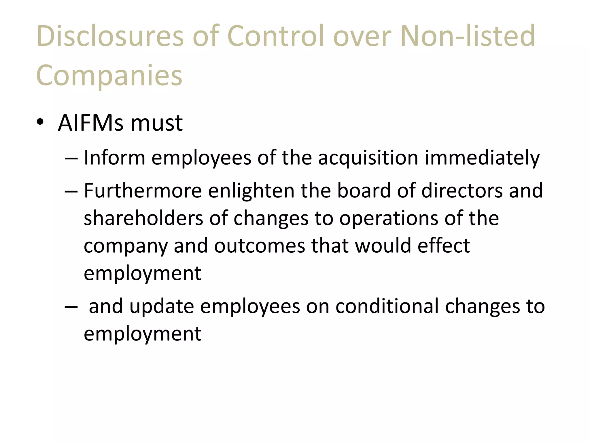 Disclosures of Control over Non-listed
Companies
• AIFMs must
– Inform employees of the acquisition immediately
– Furthermore enlighten the board of directors and
shareholders of changes to operations of the
company and outcomes that would effect
employment
– and update employees on conditional changes to
employment
 