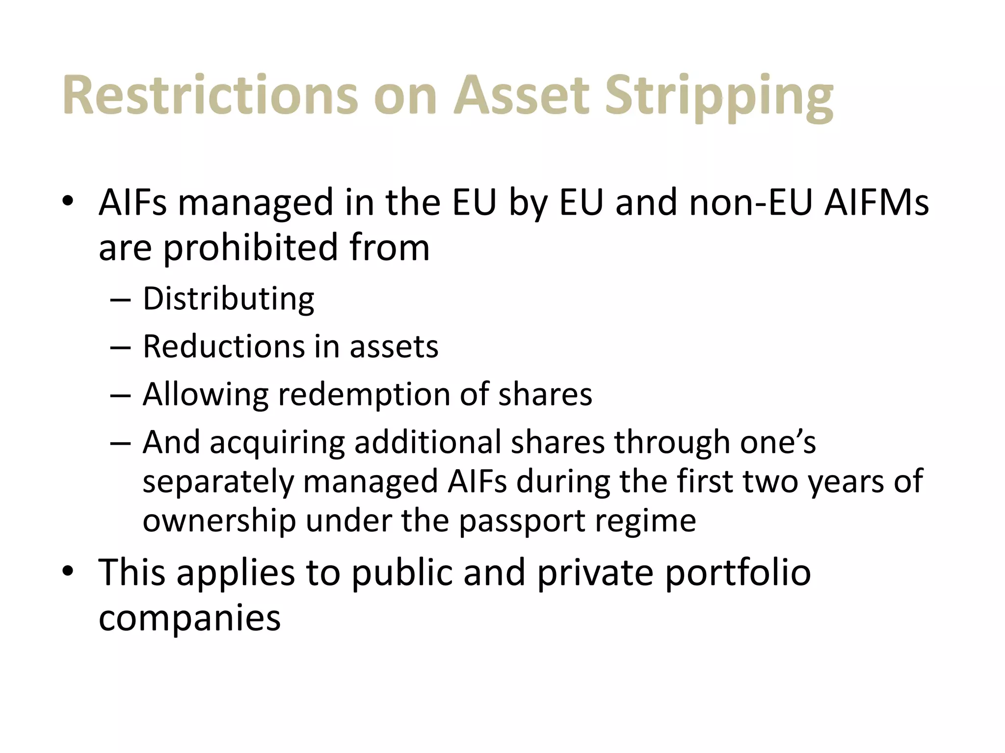 Restrictions on Asset Stripping
• AIFs managed in the EU by EU and non-EU AIFMs
are prohibited from
– Distributing
– Reductions in assets
– Allowing redemption of shares
– And acquiring additional shares through one’s
separately managed AIFs during the first two years of
ownership under the passport regime
• This applies to public and private portfolio
companies
 