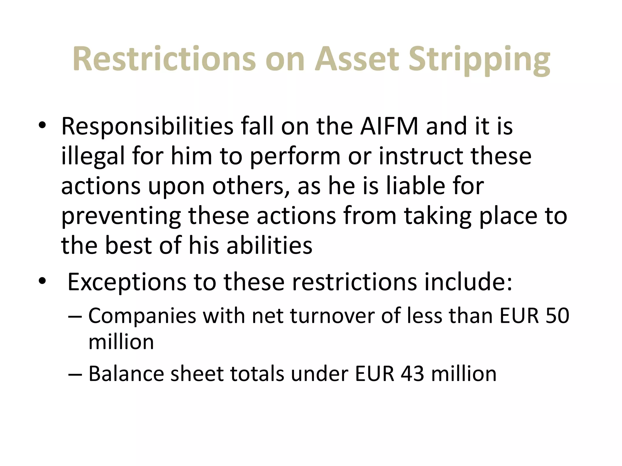 Restrictions on Asset Stripping
• Responsibilities fall on the AIFM and it is
illegal for him to perform or instruct these
actions upon others, as he is liable for
preventing these actions from taking place to
the best of his abilities
• Exceptions to these restrictions include:
– Companies with net turnover of less than EUR 50
million
– Balance sheet totals under EUR 43 million
 