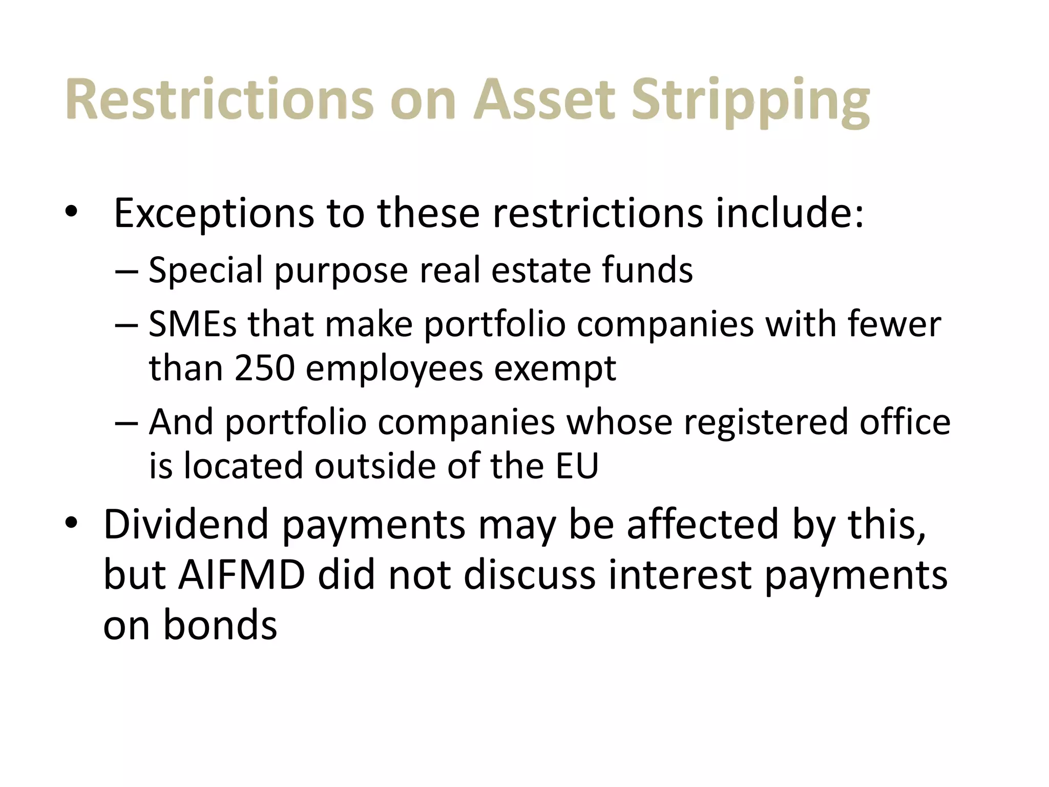 Restrictions on Asset Stripping
• Exceptions to these restrictions include:
– Special purpose real estate funds
– SMEs that make portfolio companies with fewer
than 250 employees exempt
– And portfolio companies whose registered office
is located outside of the EU
• Dividend payments may be affected by this,
but AIFMD did not discuss interest payments
on bonds
 