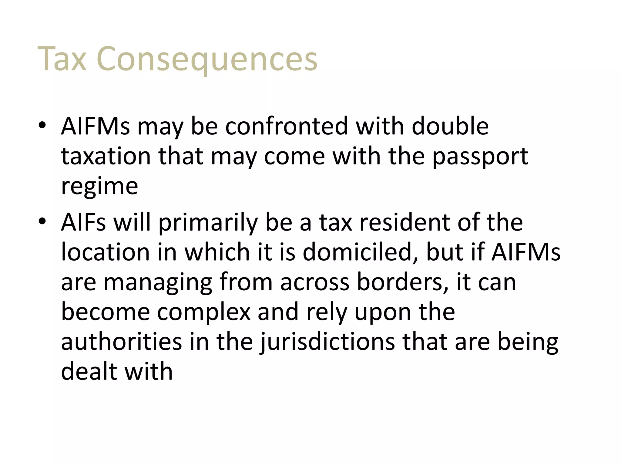 Tax Consequences
• AIFMs may be confronted with double
taxation that may come with the passport
regime
• AIFs will primarily be a tax resident of the
location in which it is domiciled, but if AIFMs
are managing from across borders, it can
become complex and rely upon the
authorities in the jurisdictions that are being
dealt with
 