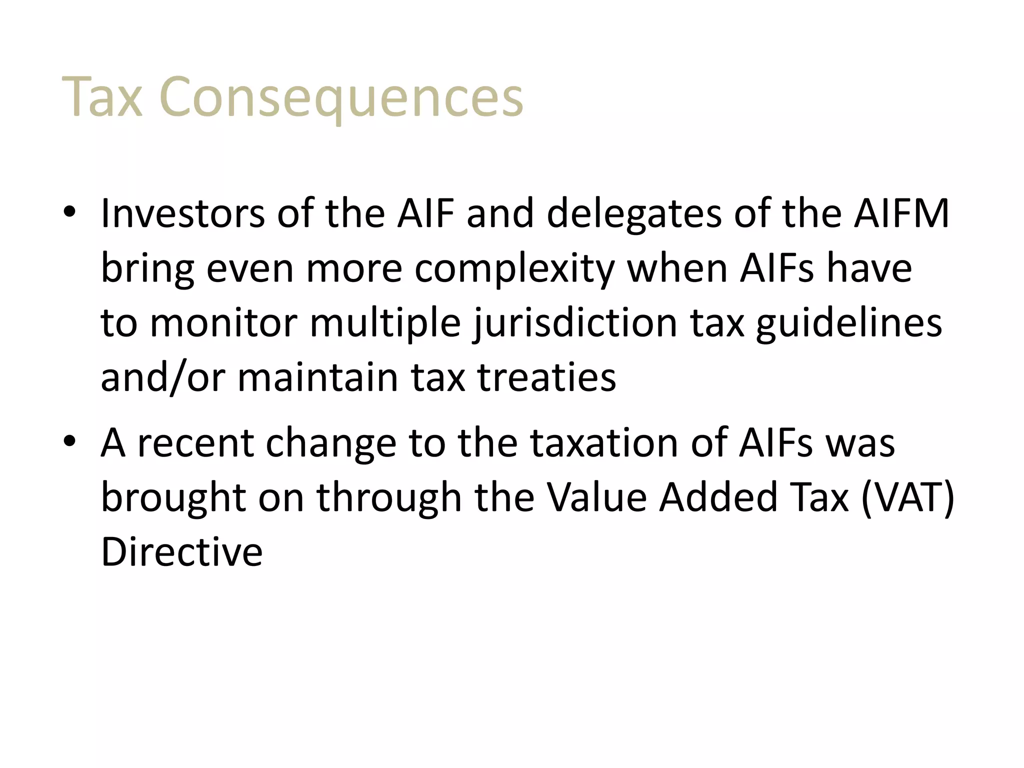 Tax Consequences
• Investors of the AIF and delegates of the AIFM
bring even more complexity when AIFs have
to monitor multiple jurisdiction tax guidelines
and/or maintain tax treaties
• A recent change to the taxation of AIFs was
brought on through the Value Added Tax (VAT)
Directive
 