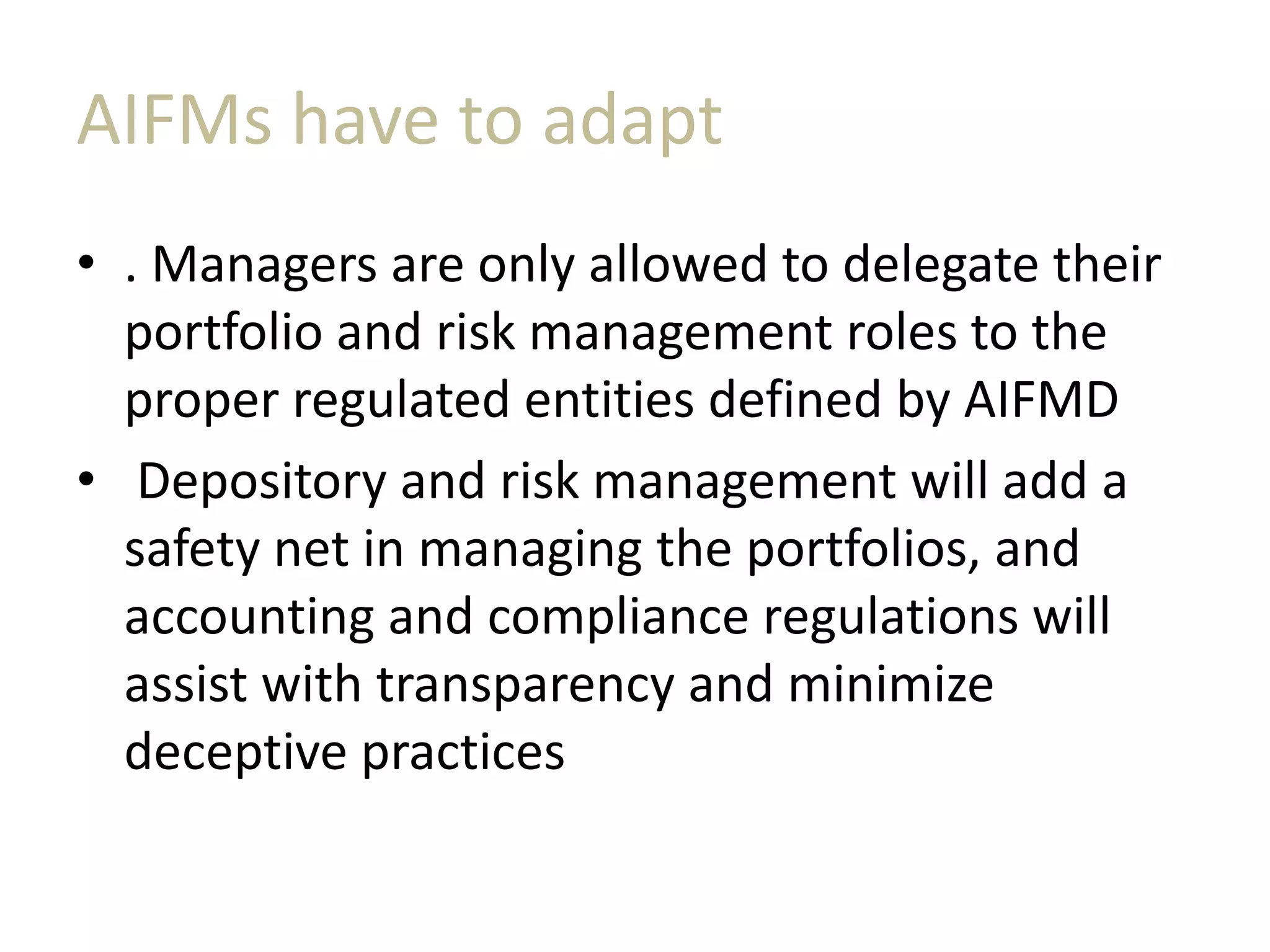 AIFMs have to adapt
• . Managers are only allowed to delegate their
portfolio and risk management roles to the
proper regulated entities defined by AIFMD
• Depository and risk management will add a
safety net in managing the portfolios, and
accounting and compliance regulations will
assist with transparency and minimize
deceptive practices
 