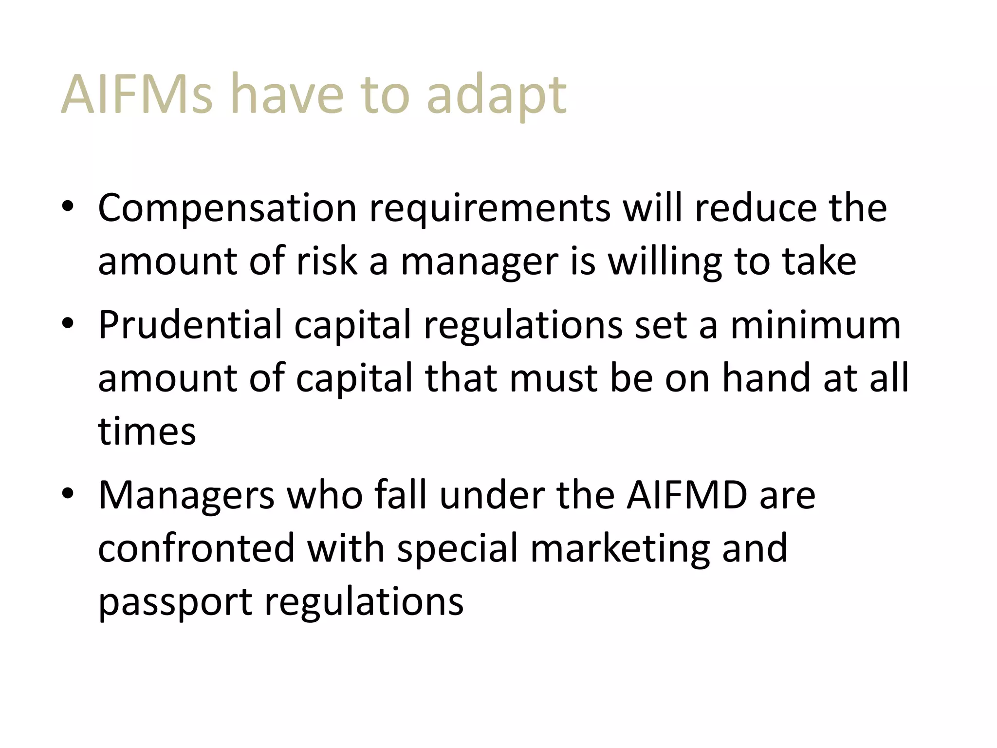 AIFMs have to adapt
• Compensation requirements will reduce the
amount of risk a manager is willing to take
• Prudential capital regulations set a minimum
amount of capital that must be on hand at all
times
• Managers who fall under the AIFMD are
confronted with special marketing and
passport regulations
 