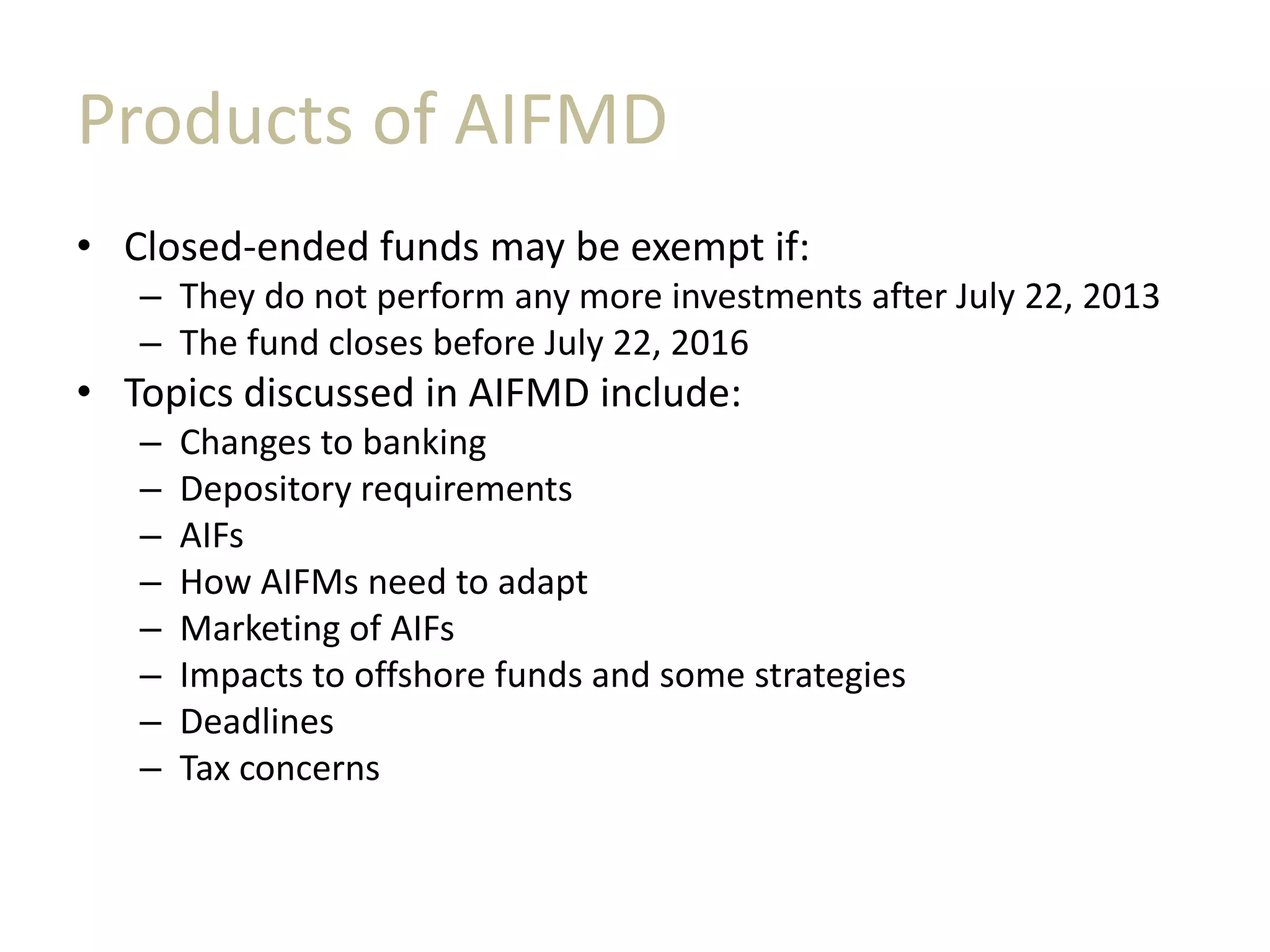 Products of AIFMD
• Closed-ended funds may be exempt if:
– They do not perform any more investments after July 22, 2013
– The fund closes before July 22, 2016
• Topics discussed in AIFMD include:
– Changes to banking
– Depository requirements
– AIFs
– How AIFMs need to adapt
– Marketing of AIFs
– Impacts to offshore funds and some strategies
– Deadlines
– Tax concerns
 