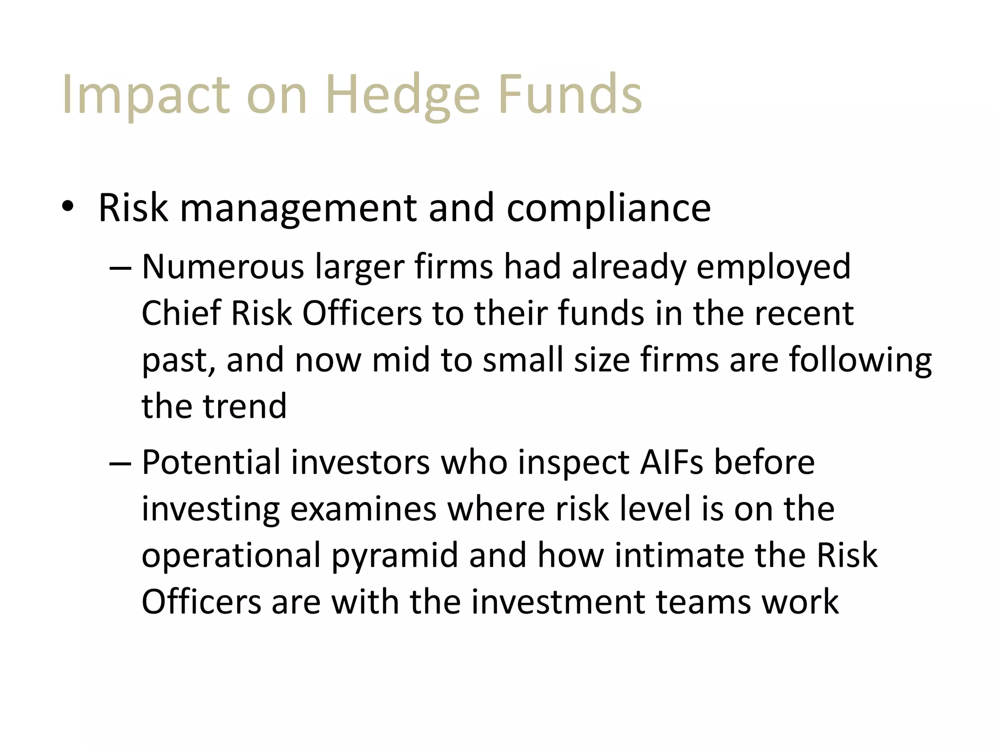 Impact on Hedge Funds
• Risk management and compliance
– Numerous larger firms had already employed
Chief Risk Officers to their funds in the recent
past, and now mid to small size firms are following
the trend
– Potential investors who inspect AIFs before
investing examines where risk level is on the
operational pyramid and how intimate the Risk
Officers are with the investment teams work
 