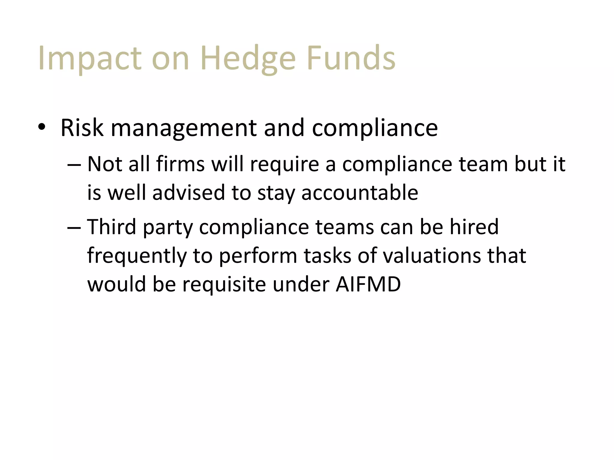 Impact on Hedge Funds
• Risk management and compliance
– Not all firms will require a compliance team but it
is well advised to stay accountable
– Third party compliance teams can be hired
frequently to perform tasks of valuations that
would be requisite under AIFMD
 