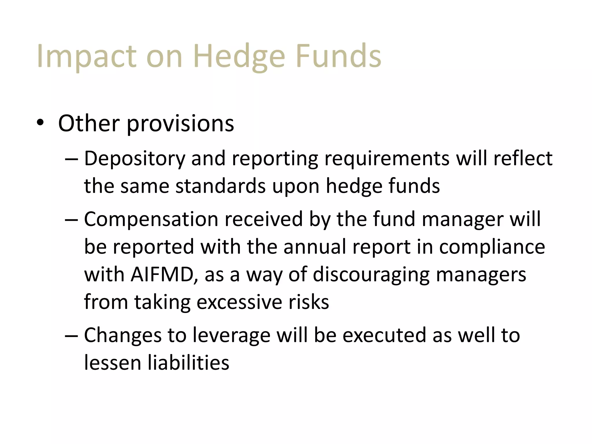 Impact on Hedge Funds
• Other provisions
– Depository and reporting requirements will reflect
the same standards upon hedge funds
– Compensation received by the fund manager will
be reported with the annual report in compliance
with AIFMD, as a way of discouraging managers
from taking excessive risks
– Changes to leverage will be executed as well to
lessen liabilities
 