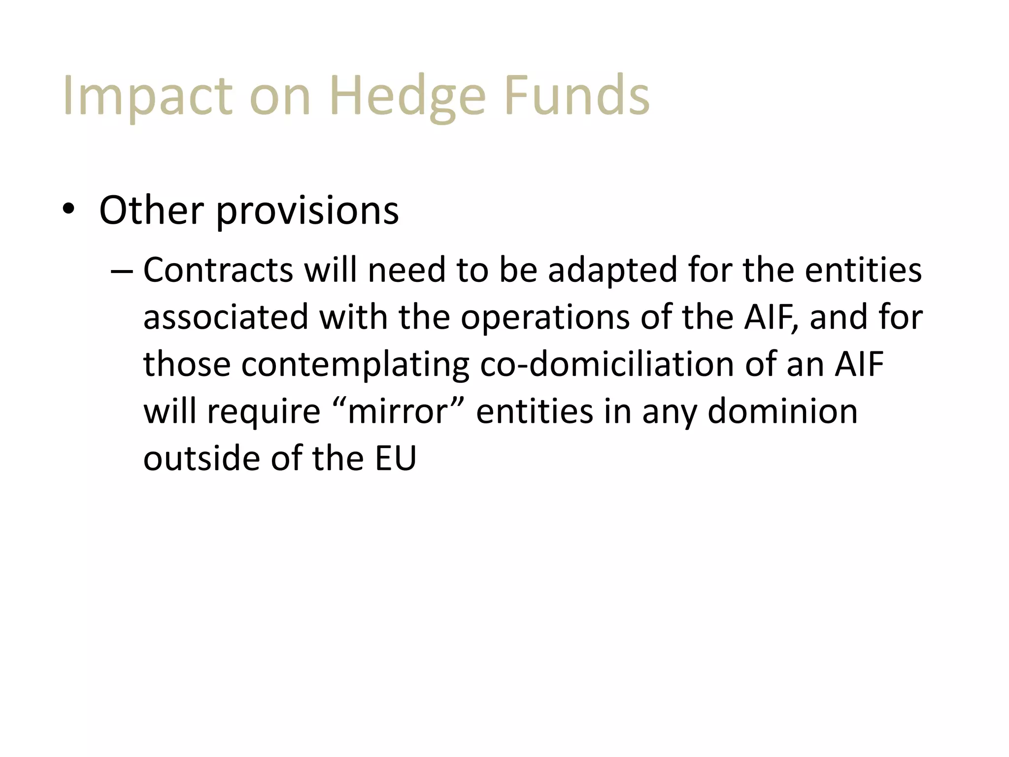 Impact on Hedge Funds
• Other provisions
– Contracts will need to be adapted for the entities
associated with the operations of the AIF, and for
those contemplating co-domiciliation of an AIF
will require “mirror” entities in any dominion
outside of the EU
 
