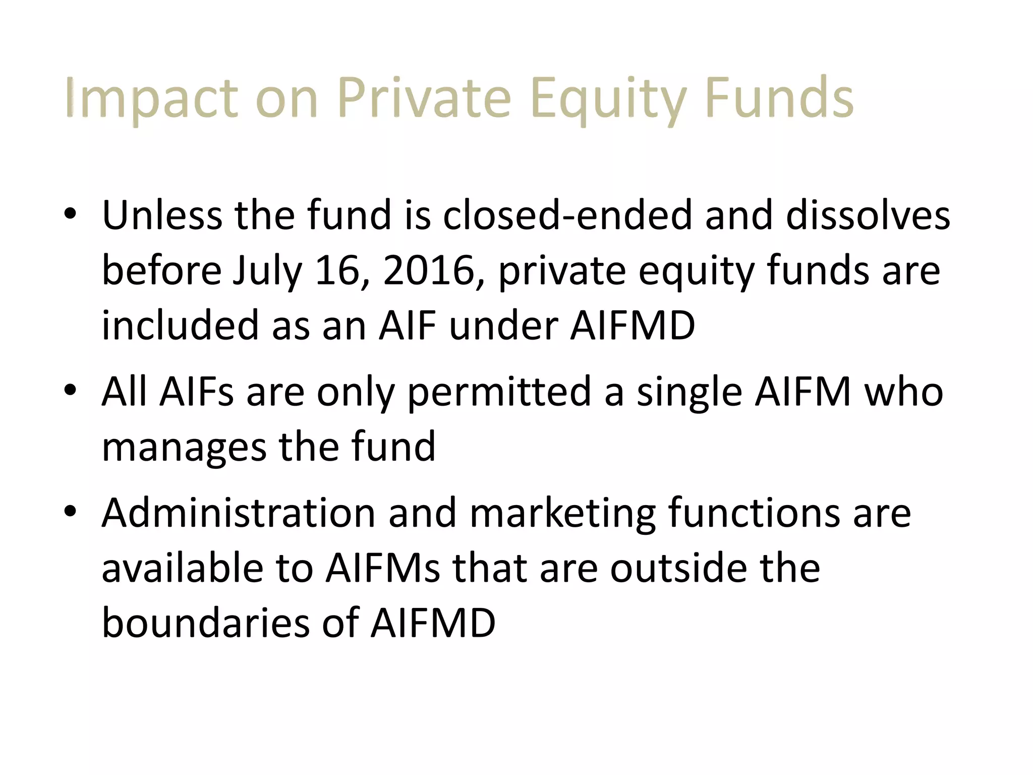 Impact on Private Equity Funds
• Unless the fund is closed-ended and dissolves
before July 16, 2016, private equity funds are
included as an AIF under AIFMD
• All AIFs are only permitted a single AIFM who
manages the fund
• Administration and marketing functions are
available to AIFMs that are outside the
boundaries of AIFMD
 