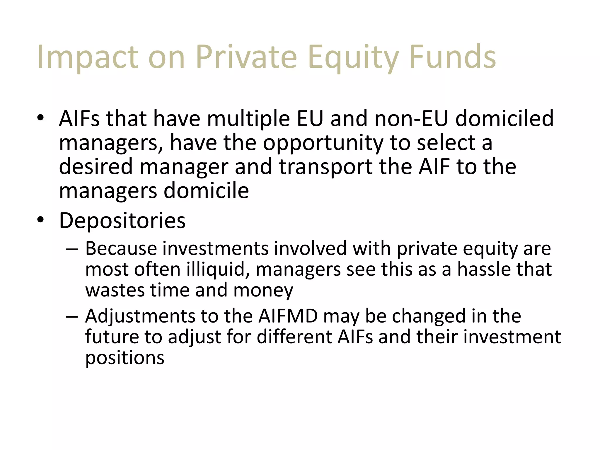 Impact on Private Equity Funds
• AIFs that have multiple EU and non-EU domiciled
managers, have the opportunity to select a
desired manager and transport the AIF to the
managers domicile
• Depositories
– Because investments involved with private equity are
most often illiquid, managers see this as a hassle that
wastes time and money
– Adjustments to the AIFMD may be changed in the
future to adjust for different AIFs and their investment
positions
 