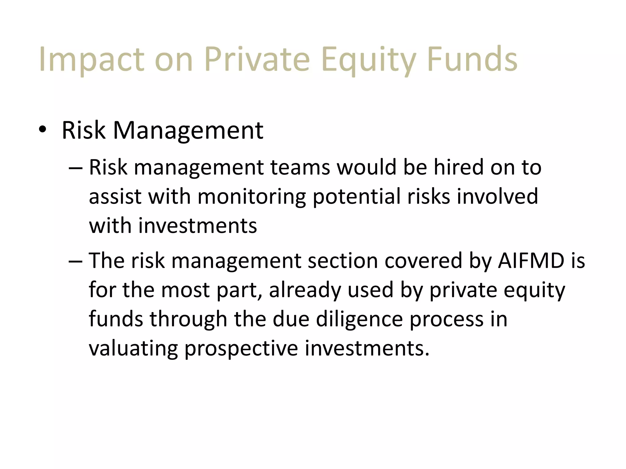 Impact on Private Equity Funds
• Risk Management
– Risk management teams would be hired on to
assist with monitoring potential risks involved
with investments
– The risk management section covered by AIFMD is
for the most part, already used by private equity
funds through the due diligence process in
valuating prospective investments.
 