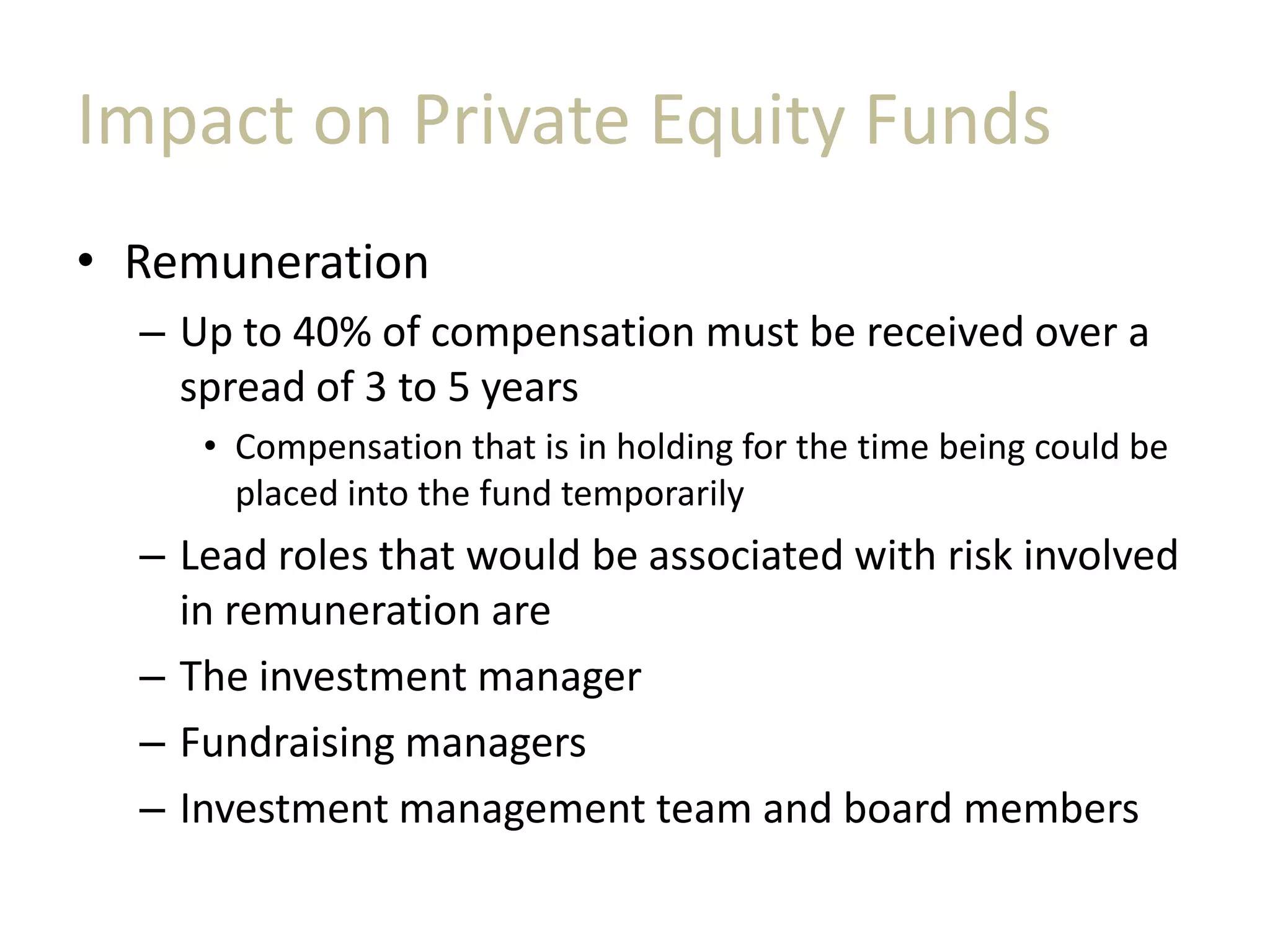 Impact on Private Equity Funds
• Remuneration
– Up to 40% of compensation must be received over a
spread of 3 to 5 years
• Compensation that is in holding for the time being could be
placed into the fund temporarily
– Lead roles that would be associated with risk involved
in remuneration are
– The investment manager
– Fundraising managers
– Investment management team and board members
 
