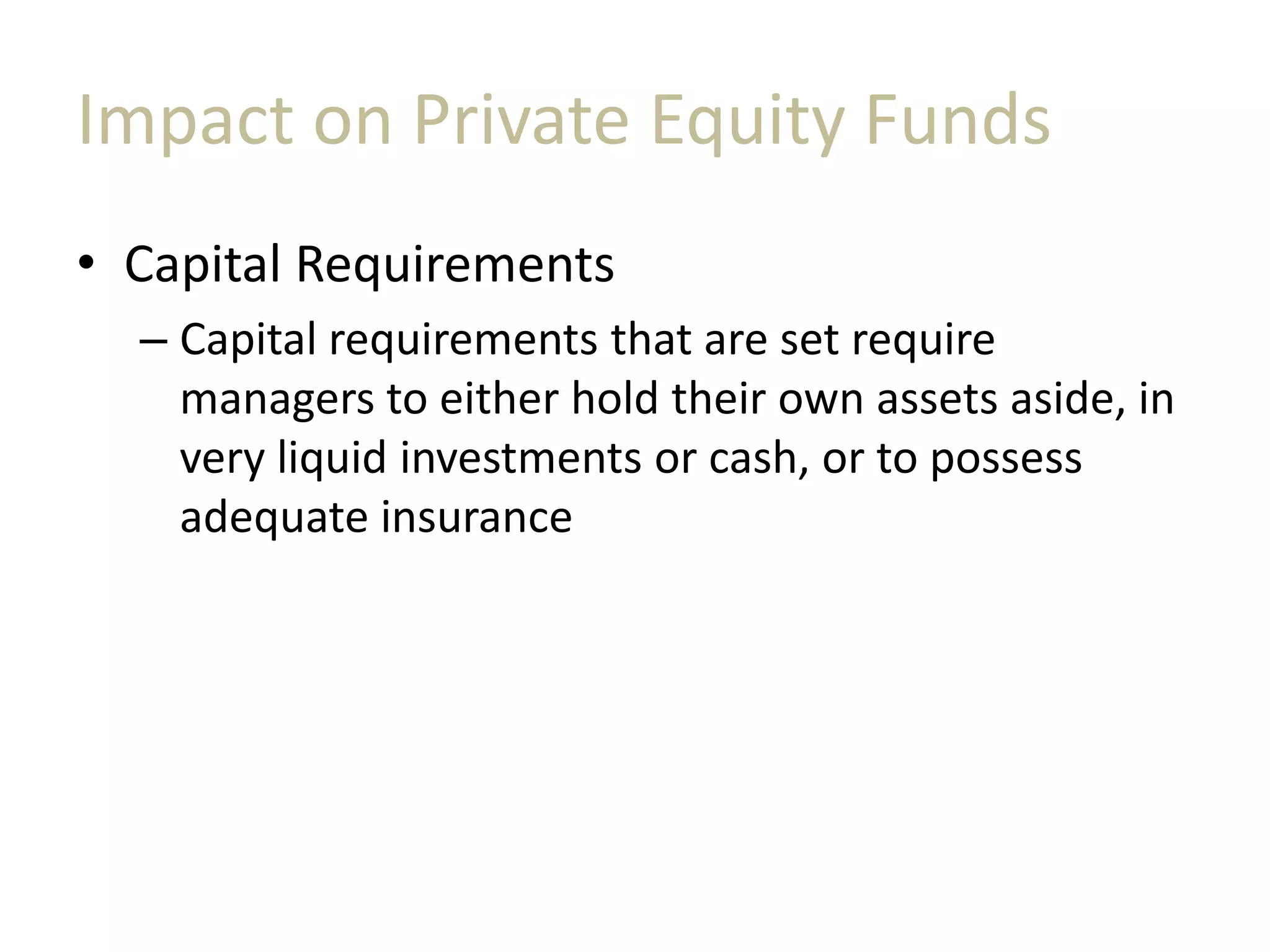 Impact on Private Equity Funds
• Capital Requirements
– Capital requirements that are set require
managers to either hold their own assets aside, in
very liquid investments or cash, or to possess
adequate insurance
 