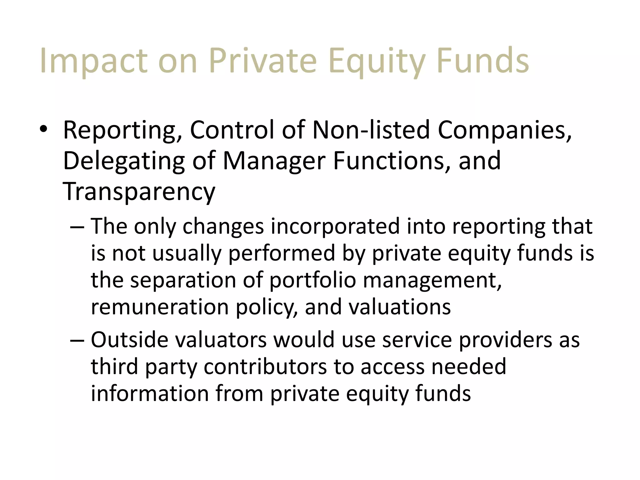 Impact on Private Equity Funds
• Reporting, Control of Non-listed Companies,
Delegating of Manager Functions, and
Transparency
– The only changes incorporated into reporting that
is not usually performed by private equity funds is
the separation of portfolio management,
remuneration policy, and valuations
– Outside valuators would use service providers as
third party contributors to access needed
information from private equity funds
 