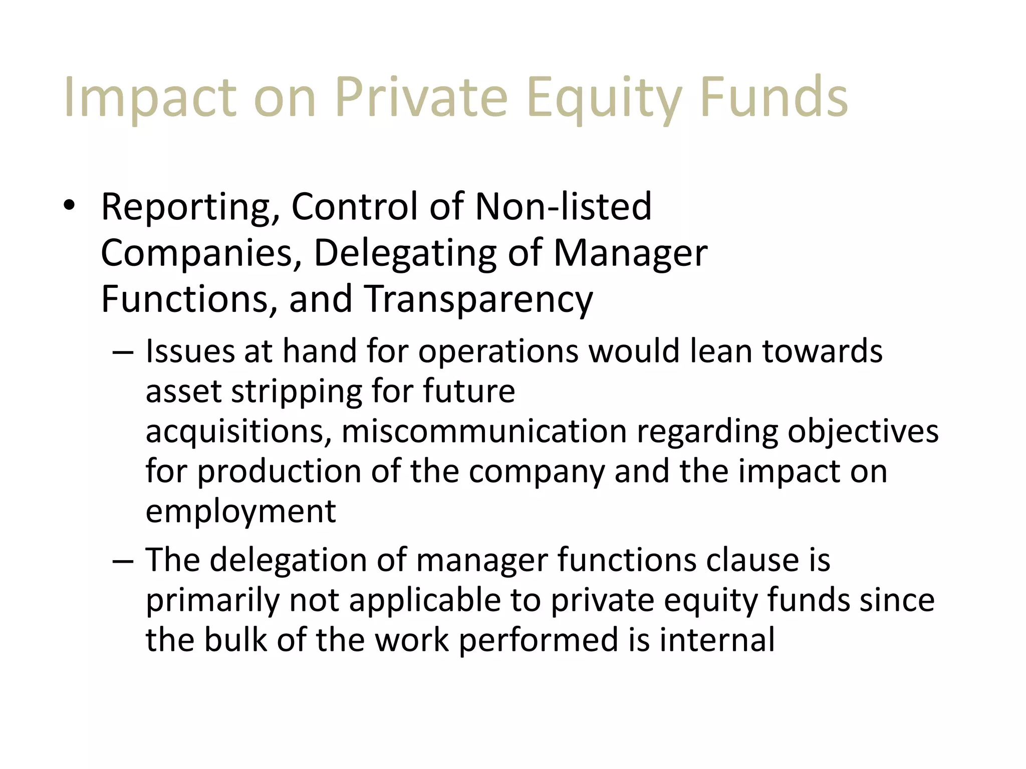 Impact on Private Equity Funds
• Reporting, Control of Non-listed
Companies, Delegating of Manager
Functions, and Transparency
– Issues at hand for operations would lean towards
asset stripping for future
acquisitions, miscommunication regarding objectives
for production of the company and the impact on
employment
– The delegation of manager functions clause is
primarily not applicable to private equity funds since
the bulk of the work performed is internal
 