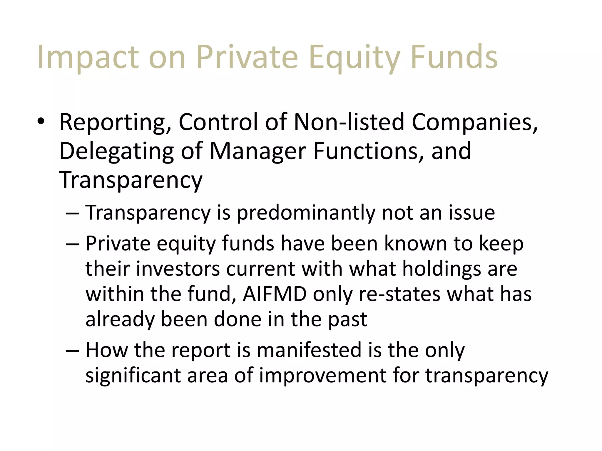 Impact on Private Equity Funds
• Reporting, Control of Non-listed Companies,
Delegating of Manager Functions, and
Transparency
– Transparency is predominantly not an issue
– Private equity funds have been known to keep
their investors current with what holdings are
within the fund, AIFMD only re-states what has
already been done in the past
– How the report is manifested is the only
significant area of improvement for transparency
 