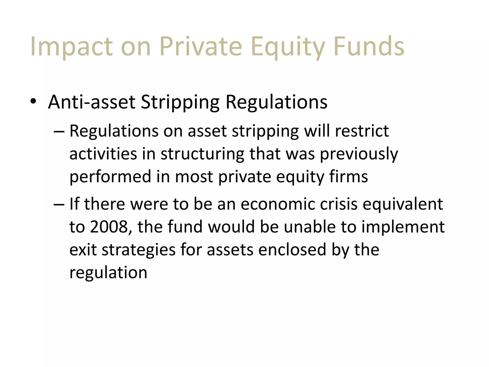 Impact on Private Equity Funds
• Anti-asset Stripping Regulations
– Regulations on asset stripping will restrict
activities in structuring that was previously
performed in most private equity firms
– If there were to be an economic crisis equivalent
to 2008, the fund would be unable to implement
exit strategies for assets enclosed by the
regulation
 