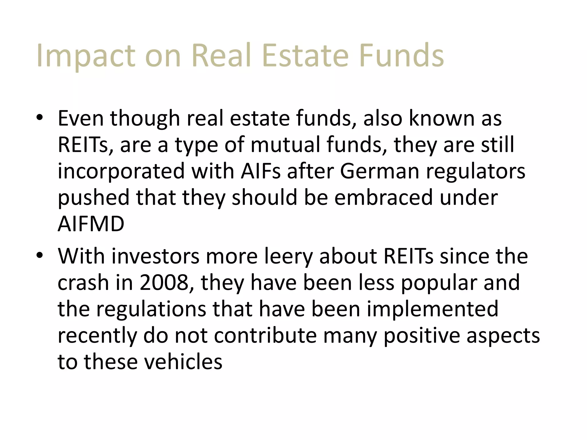 Impact on Real Estate Funds
• Even though real estate funds, also known as
REITs, are a type of mutual funds, they are still
incorporated with AIFs after German regulators
pushed that they should be embraced under
AIFMD
• With investors more leery about REITs since the
crash in 2008, they have been less popular and
the regulations that have been implemented
recently do not contribute many positive aspects
to these vehicles
 