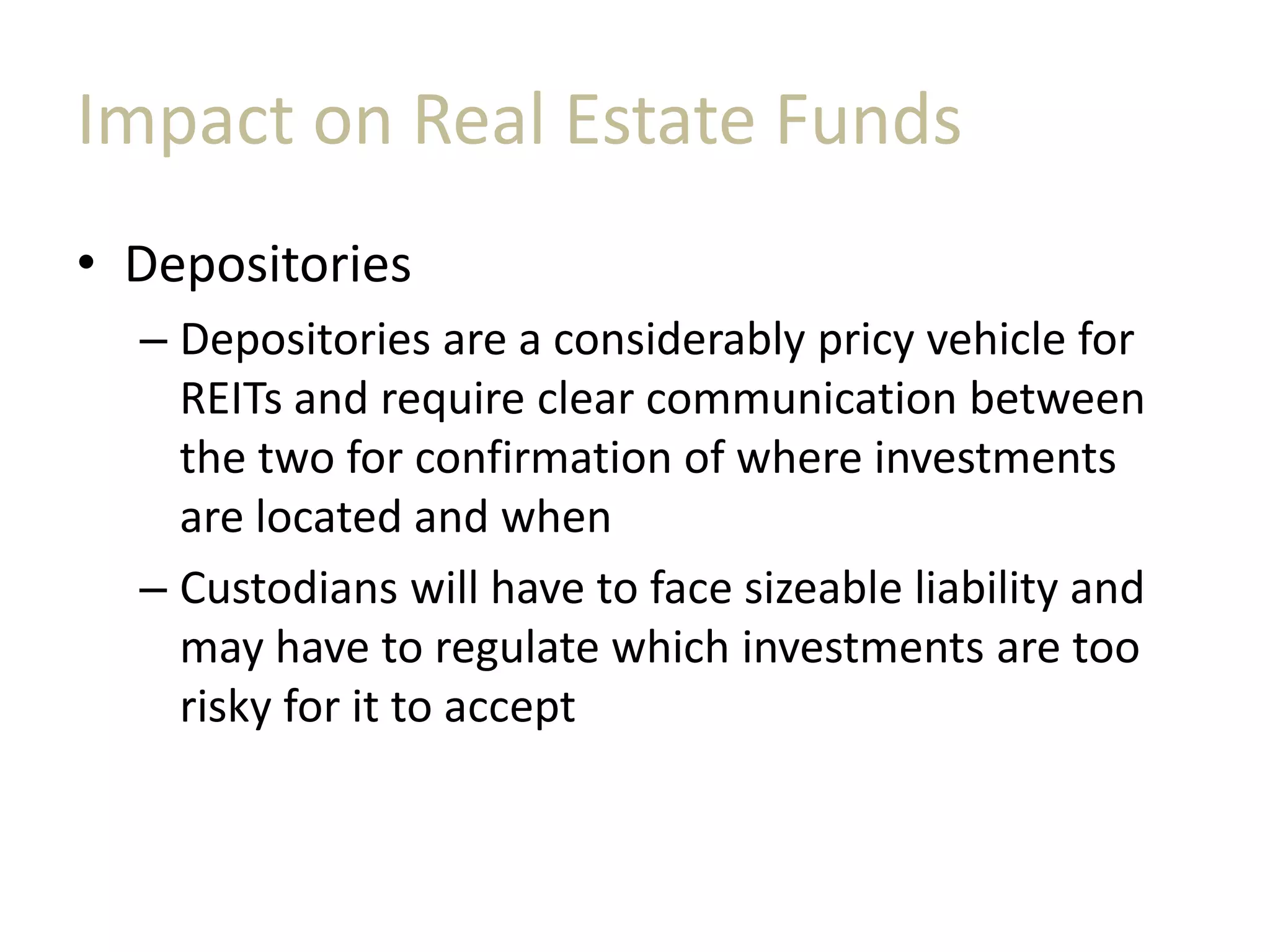 Impact on Real Estate Funds
• Depositories
– Depositories are a considerably pricy vehicle for
REITs and require clear communication between
the two for confirmation of where investments
are located and when
– Custodians will have to face sizeable liability and
may have to regulate which investments are too
risky for it to accept
 
