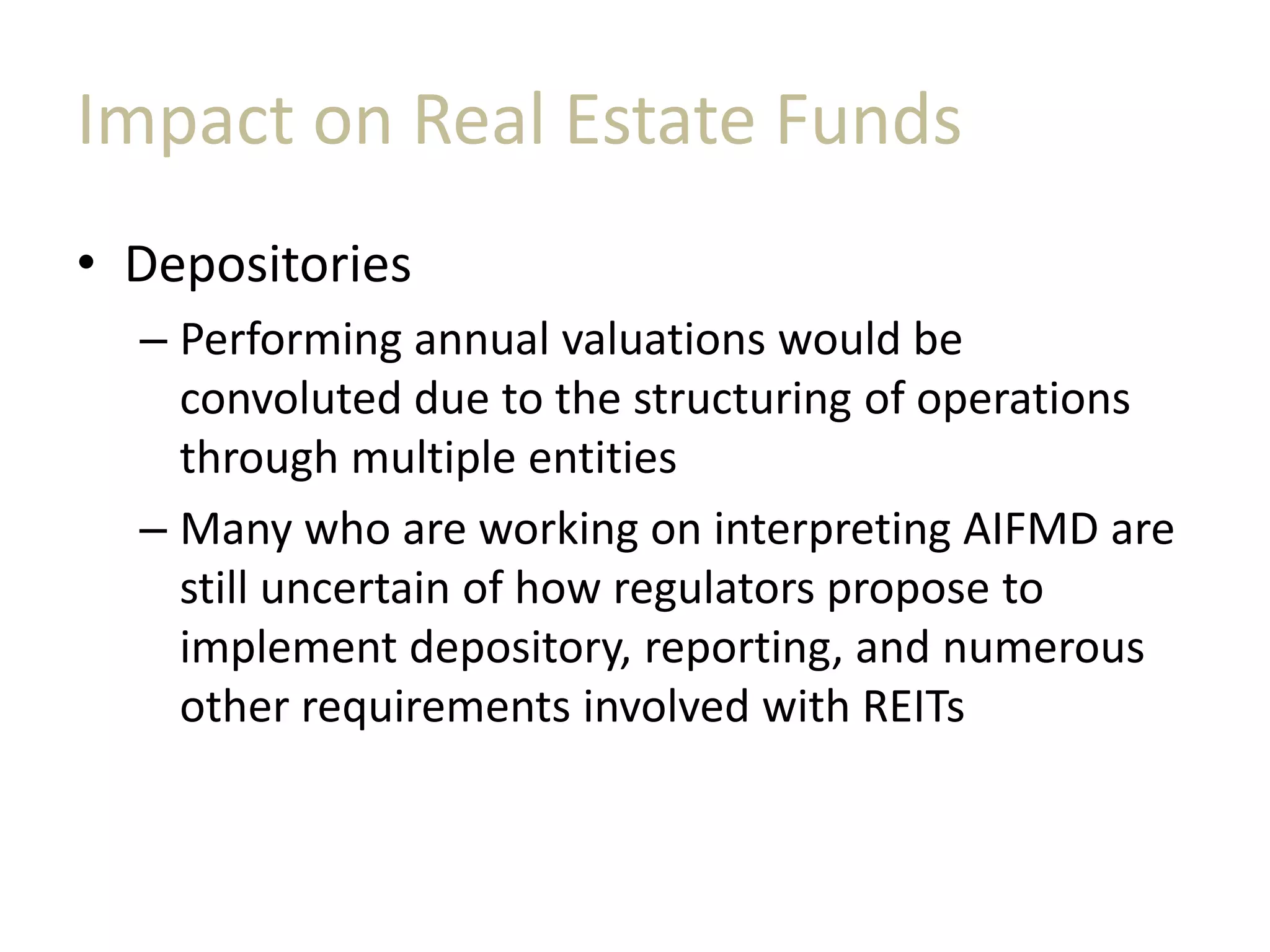 Impact on Real Estate Funds
• Depositories
– Performing annual valuations would be
convoluted due to the structuring of operations
through multiple entities
– Many who are working on interpreting AIFMD are
still uncertain of how regulators propose to
implement depository, reporting, and numerous
other requirements involved with REITs
 