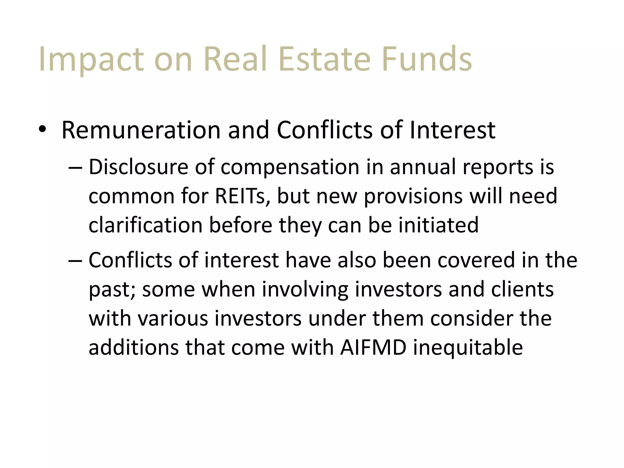 Impact on Real Estate Funds
• Remuneration and Conflicts of Interest
– Disclosure of compensation in annual reports is
common for REITs, but new provisions will need
clarification before they can be initiated
– Conflicts of interest have also been covered in the
past; some when involving investors and clients
with various investors under them consider the
additions that come with AIFMD inequitable
 