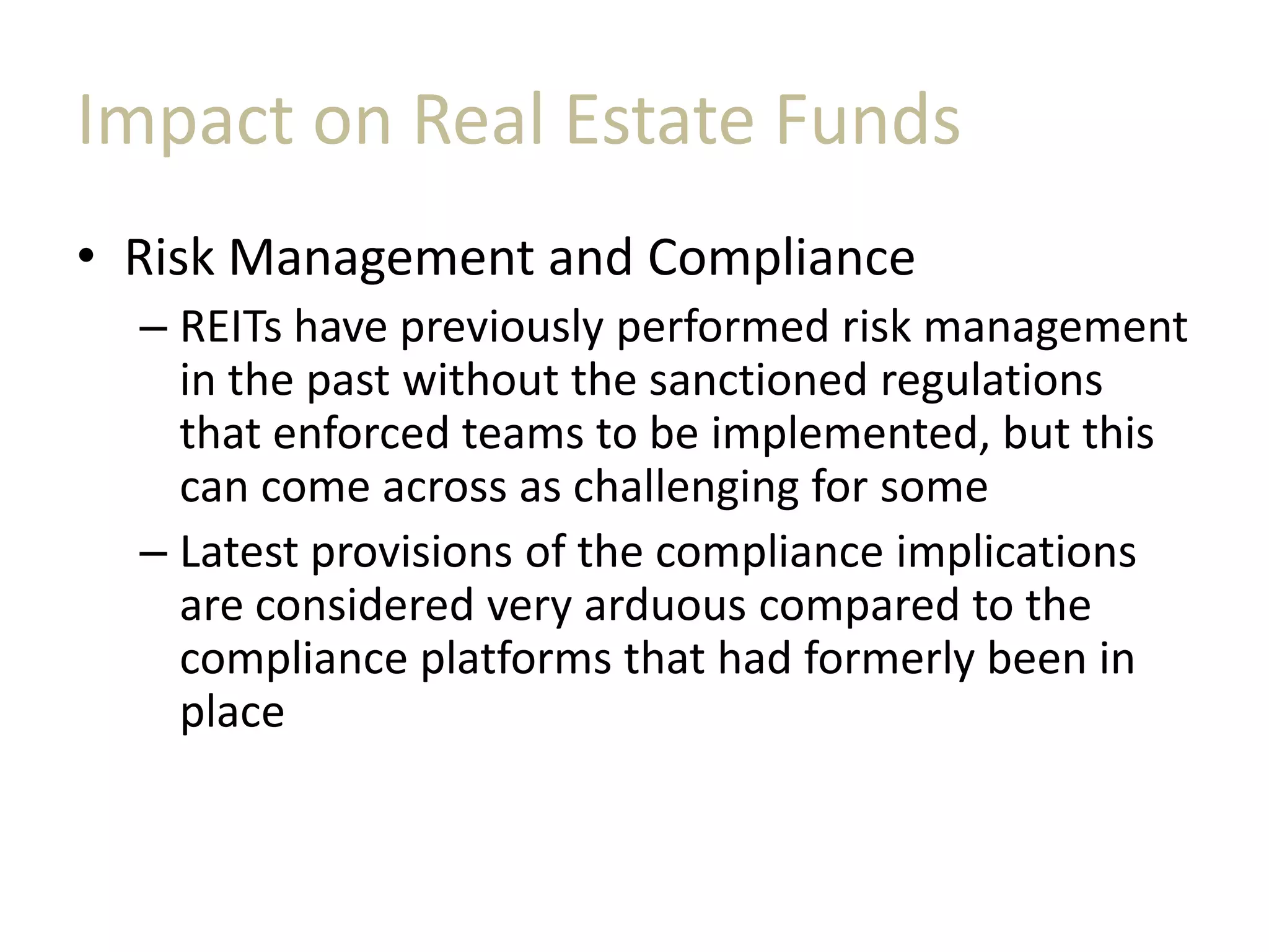 Impact on Real Estate Funds
• Risk Management and Compliance
– REITs have previously performed risk management
in the past without the sanctioned regulations
that enforced teams to be implemented, but this
can come across as challenging for some
– Latest provisions of the compliance implications
are considered very arduous compared to the
compliance platforms that had formerly been in
place
 