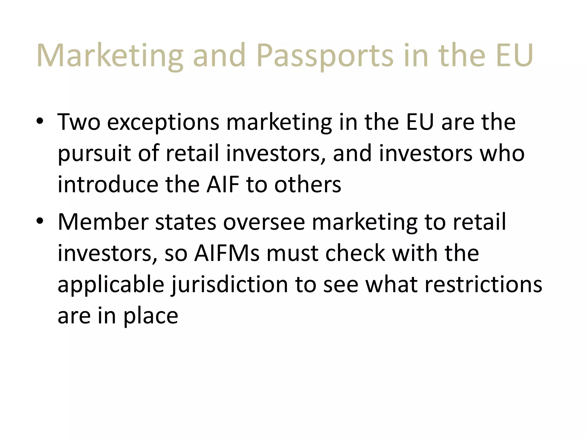 Marketing and Passports in the EU
• Two exceptions marketing in the EU are the
pursuit of retail investors, and investors who
introduce the AIF to others
• Member states oversee marketing to retail
investors, so AIFMs must check with the
applicable jurisdiction to see what restrictions
are in place
 