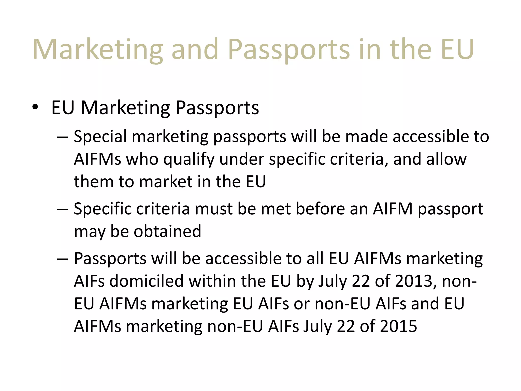 Marketing and Passports in the EU
• EU Marketing Passports
– Special marketing passports will be made accessible to
AIFMs who qualify under specific criteria, and allow
them to market in the EU
– Specific criteria must be met before an AIFM passport
may be obtained
– Passports will be accessible to all EU AIFMs marketing
AIFs domiciled within the EU by July 22 of 2013, non-
EU AIFMs marketing EU AIFs or non-EU AIFs and EU
AIFMs marketing non-EU AIFs July 22 of 2015
 