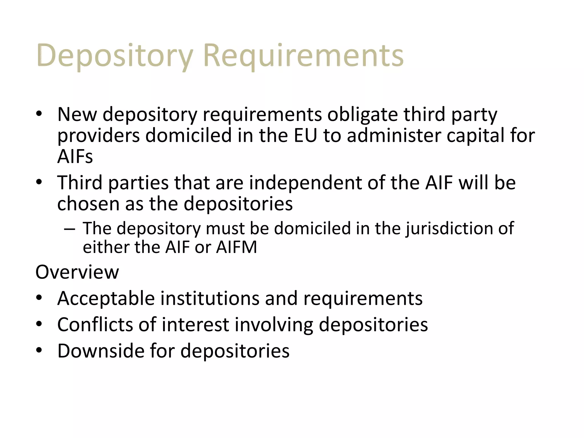 Depository Requirements
• New depository requirements obligate third party
providers domiciled in the EU to administer capital for
AIFs
• Third parties that are independent of the AIF will be
chosen as the depositories
– The depository must be domiciled in the jurisdiction of
either the AIF or AIFM
Overview
• Acceptable institutions and requirements
• Conflicts of interest involving depositories
• Downside for depositories
 