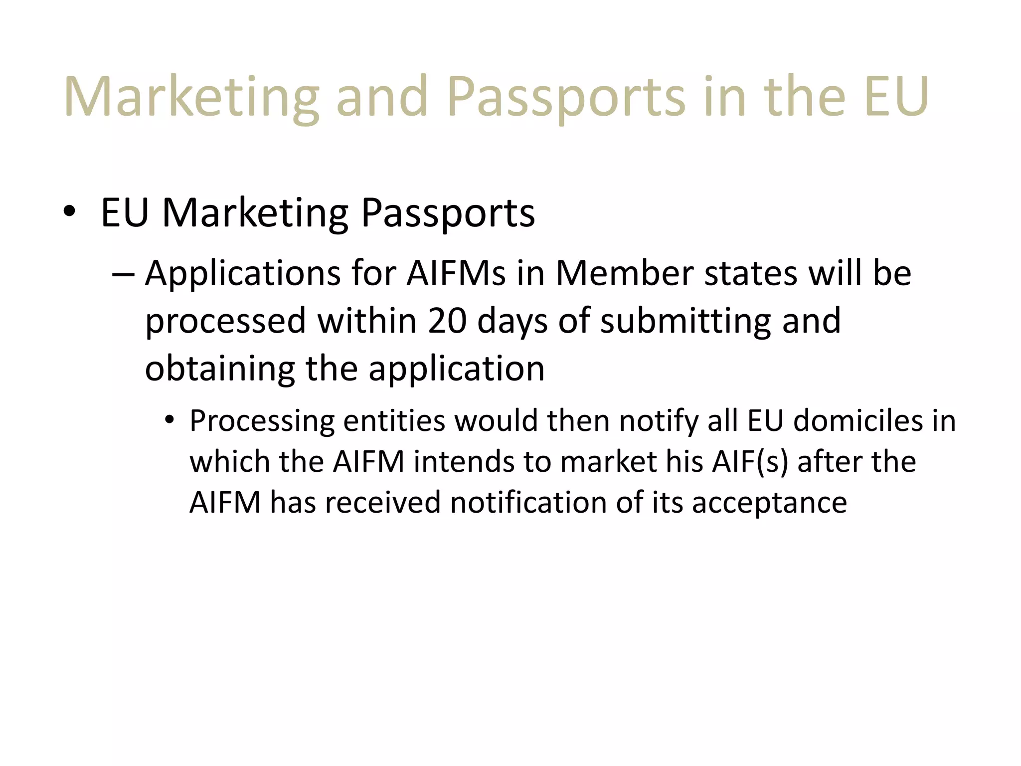 Marketing and Passports in the EU
• EU Marketing Passports
– Applications for AIFMs in Member states will be
processed within 20 days of submitting and
obtaining the application
• Processing entities would then notify all EU domiciles in
which the AIFM intends to market his AIF(s) after the
AIFM has received notification of its acceptance
 