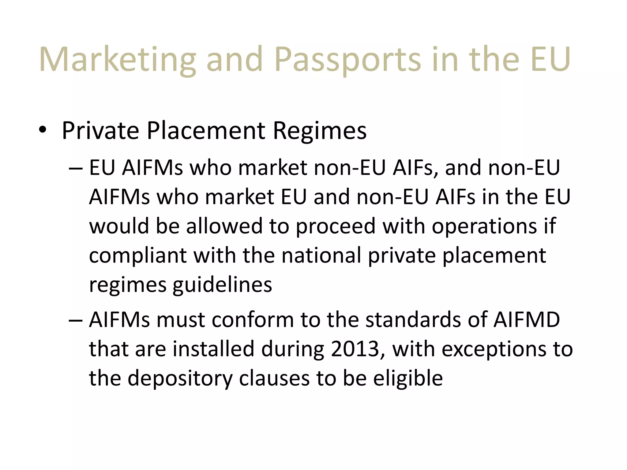 Marketing and Passports in the EU
• Private Placement Regimes
– EU AIFMs who market non-EU AIFs, and non-EU
AIFMs who market EU and non-EU AIFs in the EU
would be allowed to proceed with operations if
compliant with the national private placement
regimes guidelines
– AIFMs must conform to the standards of AIFMD
that are installed during 2013, with exceptions to
the depository clauses to be eligible
 
