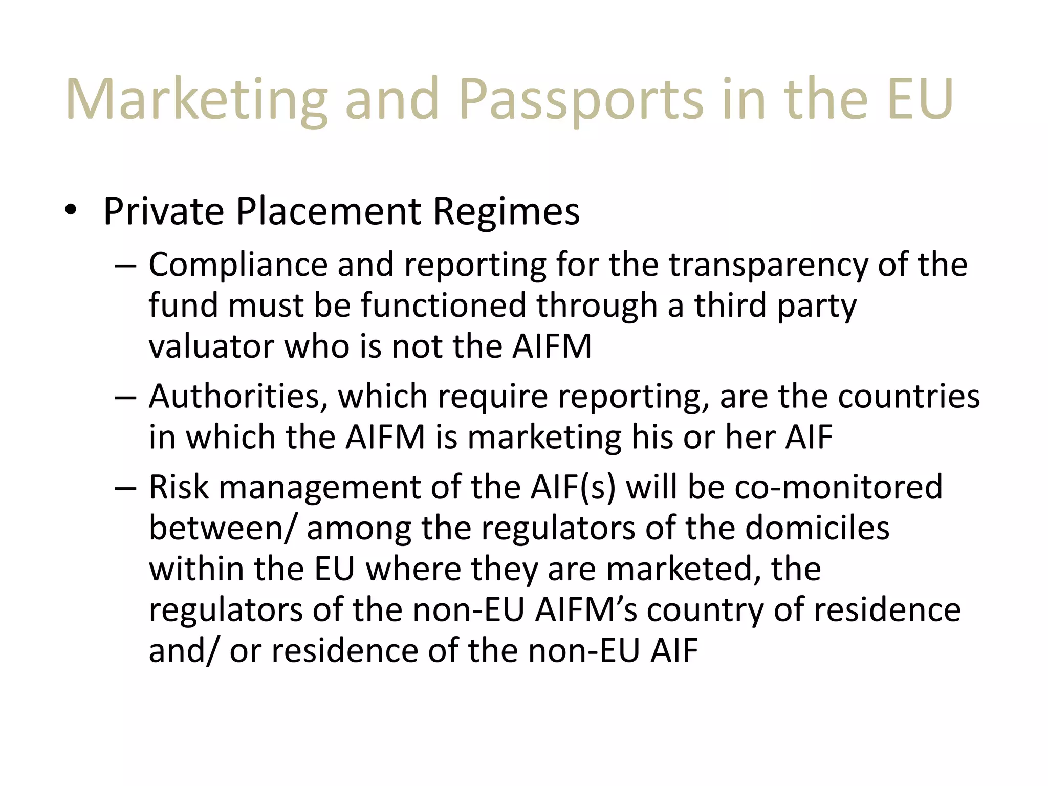 Marketing and Passports in the EU
• Private Placement Regimes
– Compliance and reporting for the transparency of the
fund must be functioned through a third party
valuator who is not the AIFM
– Authorities, which require reporting, are the countries
in which the AIFM is marketing his or her AIF
– Risk management of the AIF(s) will be co-monitored
between/ among the regulators of the domiciles
within the EU where they are marketed, the
regulators of the non-EU AIFM’s country of residence
and/ or residence of the non-EU AIF
 