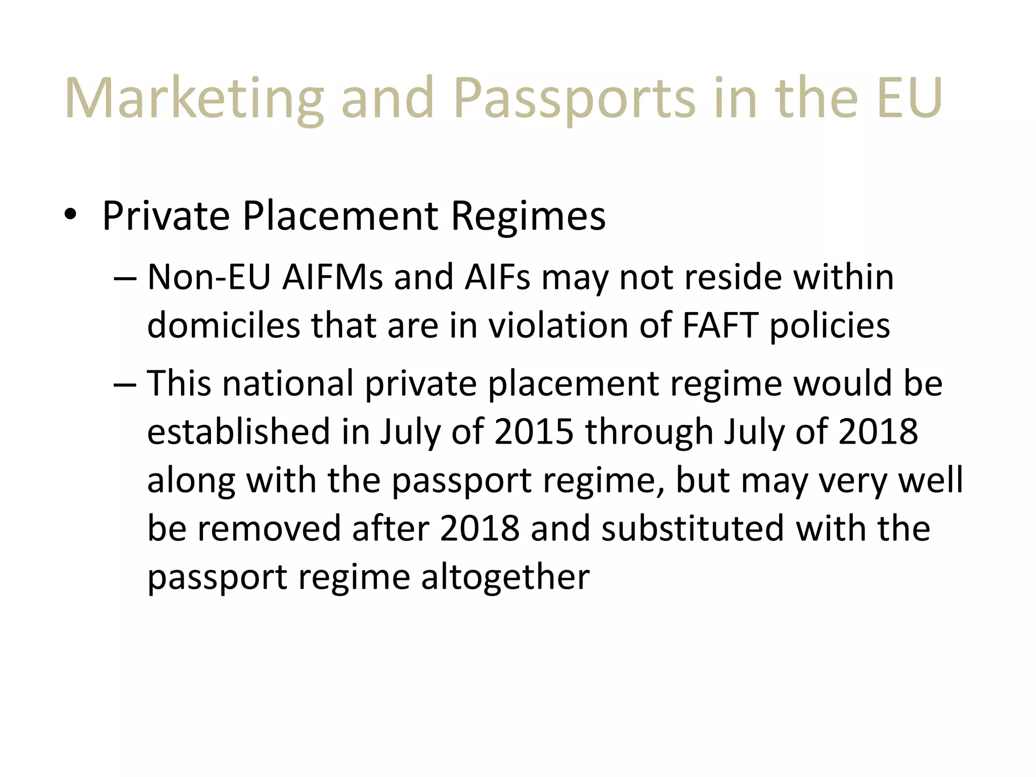 Marketing and Passports in the EU
• Private Placement Regimes
– Non-EU AIFMs and AIFs may not reside within
domiciles that are in violation of FAFT policies
– This national private placement regime would be
established in July of 2015 through July of 2018
along with the passport regime, but may very well
be removed after 2018 and substituted with the
passport regime altogether
 