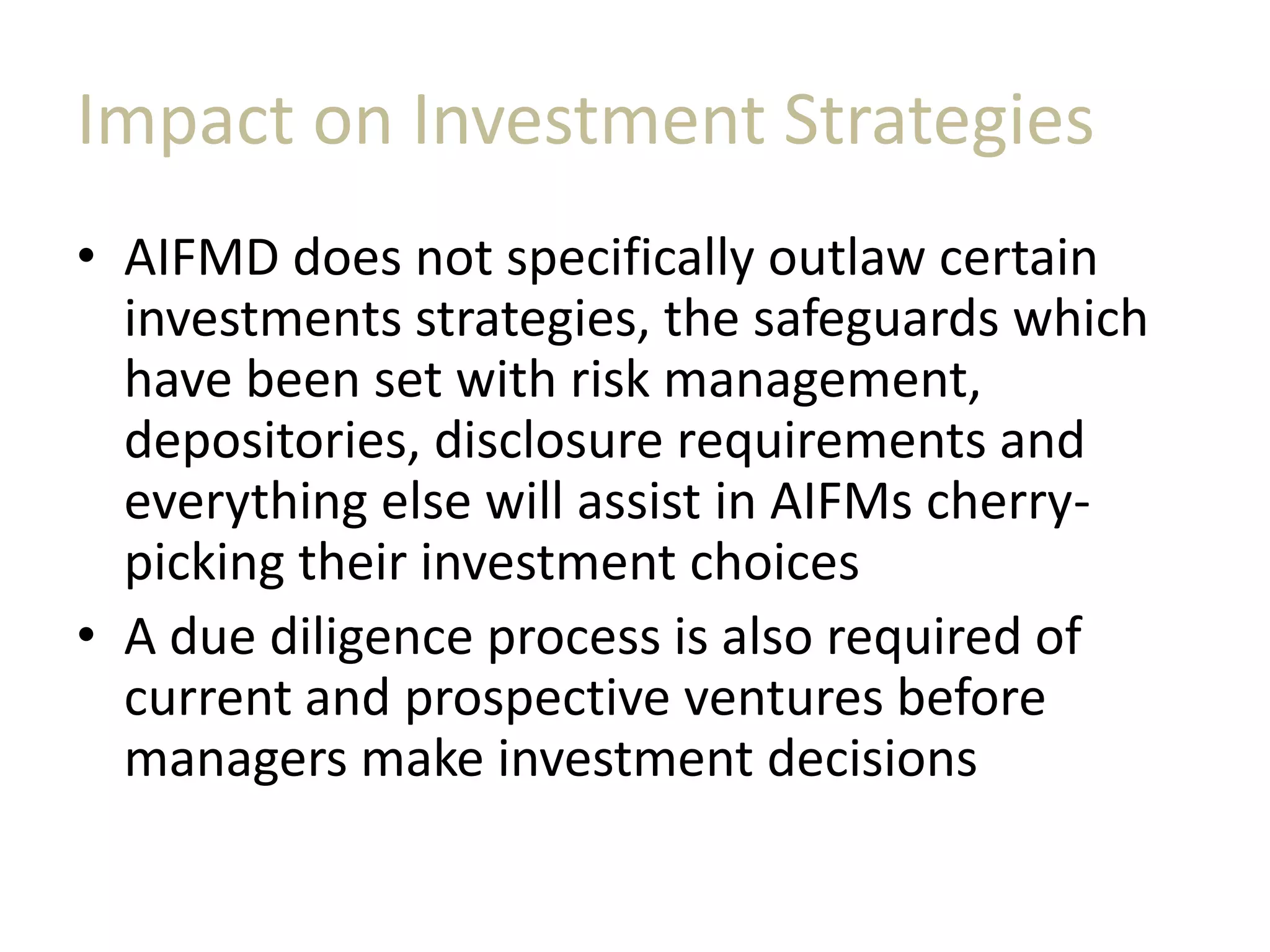 Impact on Investment Strategies
• AIFMD does not specifically outlaw certain
investments strategies, the safeguards which
have been set with risk management,
depositories, disclosure requirements and
everything else will assist in AIFMs cherry-
picking their investment choices
• A due diligence process is also required of
current and prospective ventures before
managers make investment decisions
 