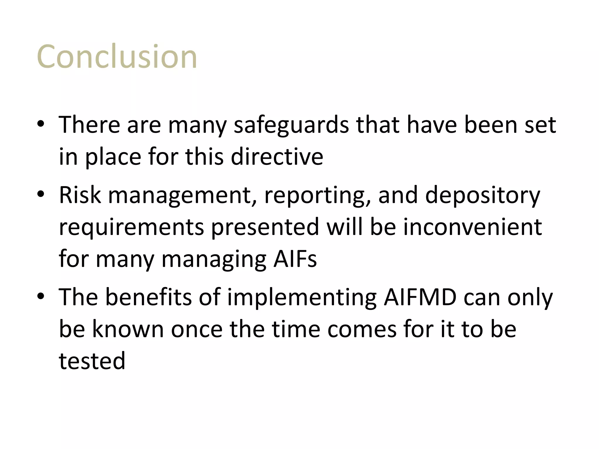 Conclusion
• There are many safeguards that have been set
in place for this directive
• Risk management, reporting, and depository
requirements presented will be inconvenient
for many managing AIFs
• The benefits of implementing AIFMD can only
be known once the time comes for it to be
tested
 