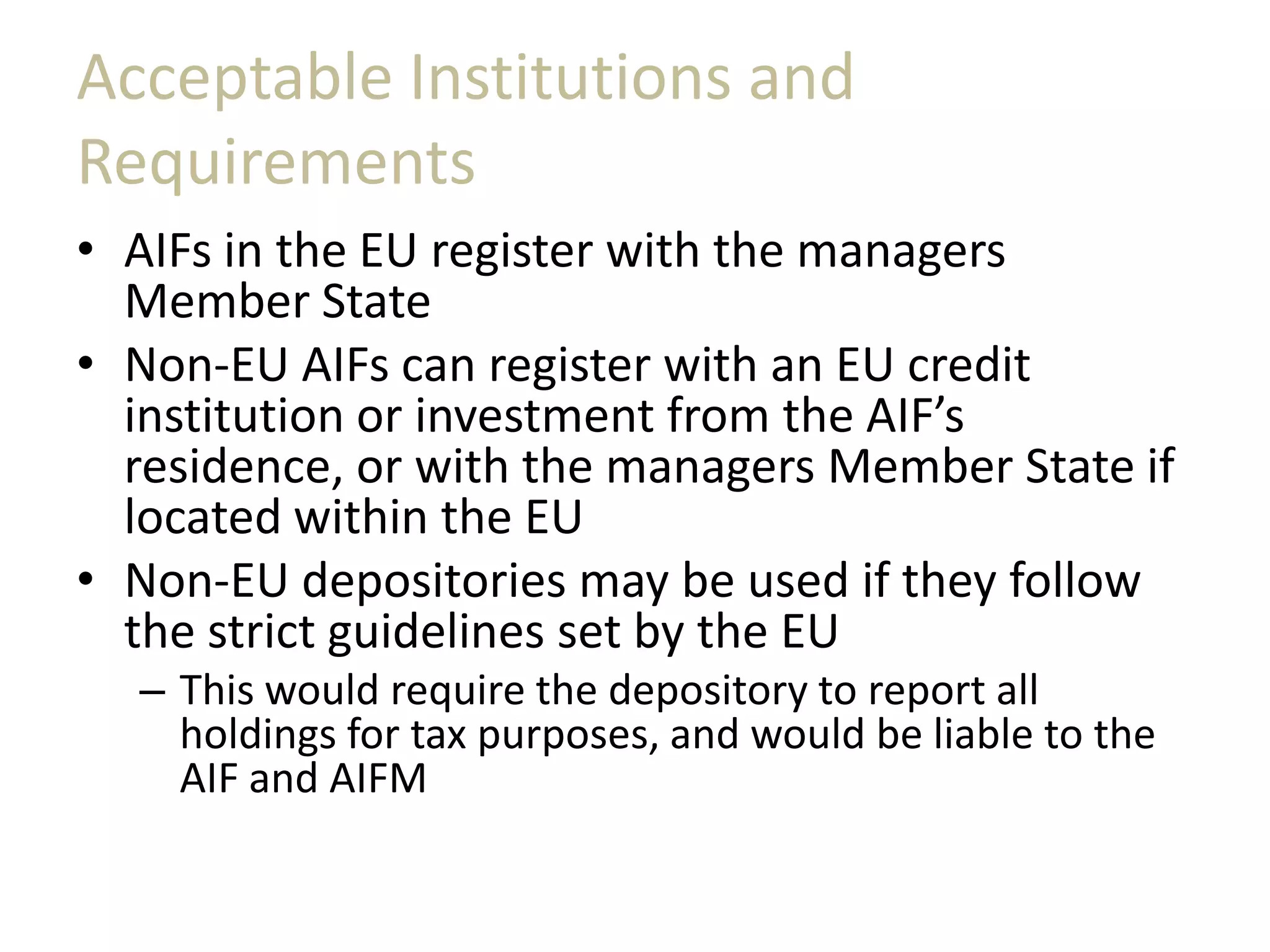 Acceptable Institutions and
Requirements
• AIFs in the EU register with the managers
Member State
• Non-EU AIFs can register with an EU credit
institution or investment from the AIF’s
residence, or with the managers Member State if
located within the EU
• Non-EU depositories may be used if they follow
the strict guidelines set by the EU
– This would require the depository to report all
holdings for tax purposes, and would be liable to the
AIF and AIFM
 