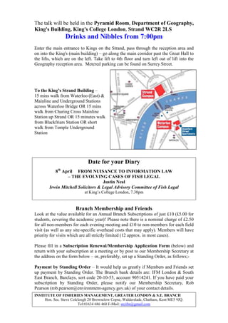 INSTITUTE OF FISHERIES MANAGEMENT, GREATER LONDON & S.E. BRANCH
Hon. Sec. Steve Colclough 20 Brownelow Copse, Walderslade, Chatham, Kent ME5 9JQ.
Tel:01634 686 460 E-Mail: srcifm@gmail.com
The talk will be held in the Pyramid Room, Department of Geography,
King's Building, King's College London, Strand WC2R 2LS
Drinks and Nibbles from 7:00pm
Enter the main entrance to Kings on the Strand, pass through the reception area and
on into the King's (main building) – go along the main corridor past the Great Hall to
the lifts, which are on the left. Take lift to 4th floor and turn left out of lift into the
Geography reception area. Metered parking can be found on Surrey Street.
To the King’s Strand Building –
15 mins walk from Waterloo (East) &
Mainline and Underground Stations
across Waterloo Bridge OR 15 mins
walk from Charing Cross Mainline
Station up Strand OR 15 minutes walk
from Blackfriars Station OR short
walk from Temple Underground
Station
Date for your Diary
8th
April FROM NUISANCE TO INFORMATION LAW
– THE EVOLVING CASES OF FISH LEGAL
Justin Neal
Irwin Mitchell Solicitors & Legal Advisory Committee of Fish Legal
at King’s College London, 7.30pm
Branch Membership and Friends
Look at the value available for an Annual Branch Subscriptions of just £10 (£5.00 for
students, covering the academic year)! Please note there is a nominal charge of £2.50
for all non-members for each evening meeting and £10 to non-members for each field
visit (as well as any site-specific overhead costs that may apply). Members will have
priority for visits which are all strictly limited (12 approx. in most cases).
Please fill in a Subscription Renewal/Membership Application Form (below) and
return with your subscription at a meeting or by post to our Membership Secretary at
the address on the form below – or, preferably, set up a Standing Order, as follows;-
Payment by Standing Order – It would help us greatly if Members and Friends set
up payment by Standing Order. The Branch bank details are: IFM London & South
East Branch, Barclays, sort code 20-10-53, account 90514241. If you have paid your
subscription by Standing Order, please notify our Membership Secretary, Rob
Pearson (rob.pearson@environment-agency.gov.uk) of your contact details.
 