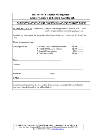 INSTITUTE OF FISHERIES MANAGEMENT, GREATER LONDON & S.E. BRANCH
Hon. Sec. Steve Colclough 20 Brownelow Copse, Walderslade, Chatham, Kent ME5 9JQ.
Tel:01634 686 460 E-Mail: srcifm@gmail.com
Institute of Fisheries Management
- Greater London and South East Branch
SUBSCRIPTION RENEWAL / MEMBERSHIP APPLICATION FORM
PLEASE RETURN TO: Rob Pearson, Address: 36 Corringham Road, London, NW11 7BU
email: rob.pearson@environment-agency.gov.uk
I enclose my subscription for renewal/membership of the Greater London and SE Branch for
2015.
Please tick as appropriate:-
Subscriptions are: 1. Member (must be Member of IFM) £10.00 .........
2. Friend of the London Branch £10.00 .........
3. Student/Concessionary £5.00 ……..
4. Club membership £10.00 ……..
Name ......................................................................................
Address................................................................................................................................
...............................................................................................................................…………
Post Code ................................... Phone .....................................
E-Mail………………………………………………..
For further information on the IFM and the Branch, please contact the Honorary Branch
Secretary, Steve Colclough at the address below:
 