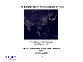 The Emergence of Private Equity in Asia




         Presentation by Tuck Seng Low
              STAC Partners LLP

   THE ALTERNATIVE INVESTMENT FORUM
                 Monaco
             24 February 2005
                       1
 