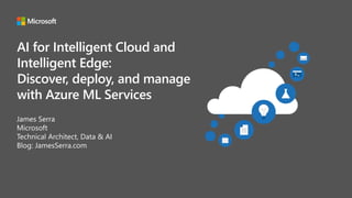 AI for Intelligent Cloud and
Intelligent Edge:
Discover, deploy, and manage
with Azure ML Services
James Serra
Microsoft
Technical Architect, Data & AI
Blog: JamesSerra.com
 
